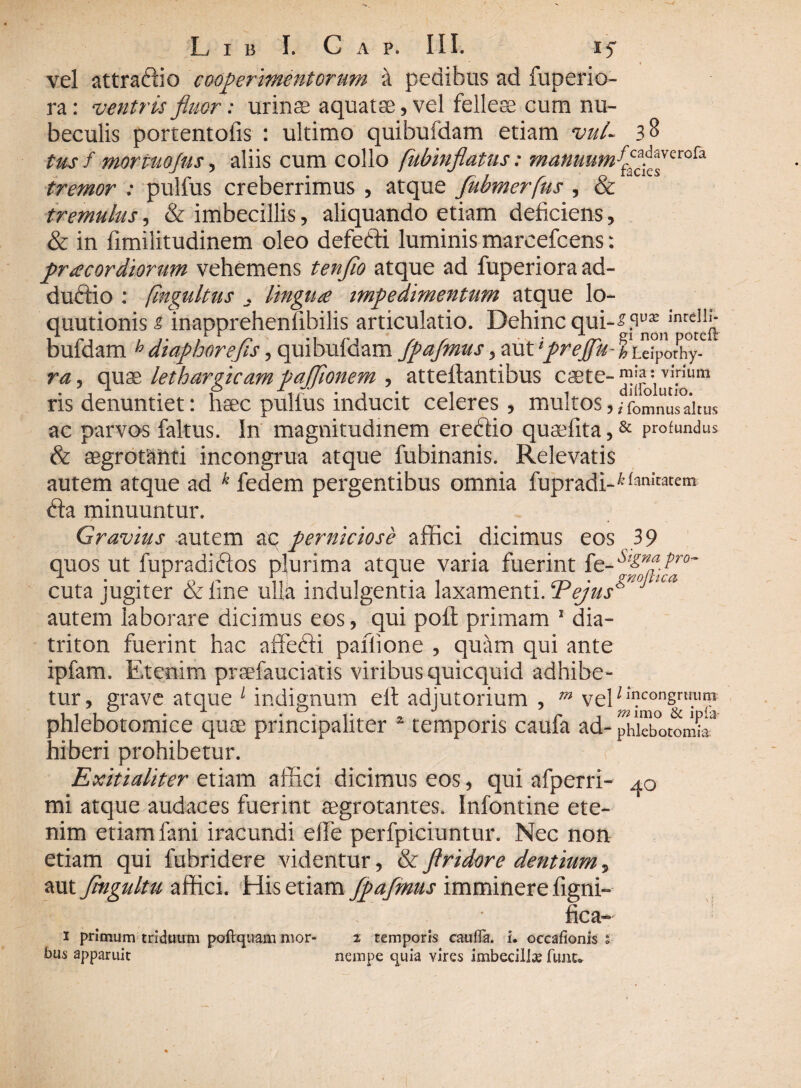 vel attradfio cooperimentorum k pedibus ad fuperio- ra: ventris fluor: urinae aquatae, vel felleae eum nu¬ beculis portentofis : ultimo quibufdam etiam vul~ 38 tus f mormojus, aliis cum collo fubinflatus: tremor : pulfus creberrimus , atque fubmerfus , & tremulus, & imbecillis, aliquando etiam deficiens, & in fimilitudinem oleo defefti luminis marcefcens: pr acor diorum vehemens tenflo atque ad fuperiora ad¬ ductio : fingultus , lingute impedimentum atque lo- quutionis£ inapprehenfibilis articulatio. Dehinc qui- x i i . cr[ non potcit bufdam h diaphorefls, quibufdam Jpafmus > mVpreflu-hu\Voky- ra, quae lethargicam pafTionem , atteftantibus caete-^ffi, vI.rium ris denuntiet: haec pullus inducit celeres, multos,,fomnus altus ac parvos faltus. In magnitudinem ereftio quaefita,& profundus & aegrotanti incongrua atque fubinanis. Relevatis autem atque ad k fedem pergentibus omnia fupradi-^n^m fta minuuntur. Gravius autem aq perniciose affici dicimus eos 39 quos ut fupradidlos plurima atque varia fuerint fe-^f.^r<3~ cuta jugiter deline ulla indulgentia laxamenti.Tejus* autem laborare dicimus eos, qui poft primam 1 dia- triton fuerint hac affeffi paflione , quam qui ante ipfam. Etenim prsefauciatis viribus quicquid adhibe¬ tur, grave atque 1 indignum eft adjutorium , m vel/lI?consrli.u^n phlebotomice quae principaliter 2 temporis caufa ad- phkbotomL^ hiberi prohibetur. Exitialiter etiam affici dicimus eos, qui afperri- 40 mi atque audaces fuerint aegrotantes. Infontine ete¬ nim etiam fani iracundi efie perfpiciuntur. Nec non etiam qui fubridere videntur, & flridore dentium 5 aut flngultu affici. His etiam fpafmits imminere figni- • fica- 1 primum triduum poftqtiam mor- 2 temporis caufia. i. occafionis ; bus apparuit nempe quia vires imbecilla? funt*