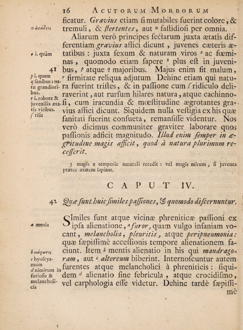 ■n u.7- ficatur. Gravius etiam fi mutabiles fuerint colore, & tremuli, & /'ferientes, aut n faftidiofi per omnia. Aliarum vero principes lectarum juxta setatis dif¬ ferentiam gravius allici dicunt , juvenes caeteris ae- * i. quam tatibus : juxta fexum & naturam viros 0 ac foemi- nas, quomodo etiam fapere 3 plus efl: in juveni- 41 bus, P atque ? majoribus. Majus enim fit malum, ^ femb” • na-r firm*tate reliqua adjutum Dehinc etiam qui natu- tu fandiori- ra fuerint trifies, & in paffione cum/ridiculo deli- riSrobore& raveri]lt 9aut rurfum hilares natura, atque cachinno- juveniiis 3eta-fi, cum iracundia & moeftitudine aegrotantes gra- ns viribus. vius affici dicunt. Siquidem nulla veftigia ex his quae fanitati fuerint confueta, remanfifle videntur. Nos vero dicimus communiter graviter laborare quos pafiionis adficit magnitudo. Illud enim femper in ae¬ gritudine ?nagis afficit, quod d natura plurimum re- ceffierit. 3 magis a temperie naturali recedit : vel magis mirum } fi juvenes praeter aetatem lapiant. / rifu m mania CAPUT IV. 41 Junt huicfmilespaffionet, & quomodo di/cernuntur. Clmiles funt atque vicinae phreniticae paflioni ex ^ ipfa alienatione, * furorj quam vulgo infaniam vo¬ cant , melancholia, pleuritis ^. atque peripneumonia: quae faepilfime accefiionis tempore alienationem fa¬ ciunt. Item * mentis alienatio in his qui mandrago- ram, autc altercum biberint. Internofcuntur autem infurentes atque melancholici a phreniticis : fiqui- furiofis & dem d alienatio fine febricula , atque crocidifmo, mcianchoii- ve} carphologia effe videtur. Dehinc tarde faepifii- me b fAUPMFls c hyofcya mum d nimirum in )