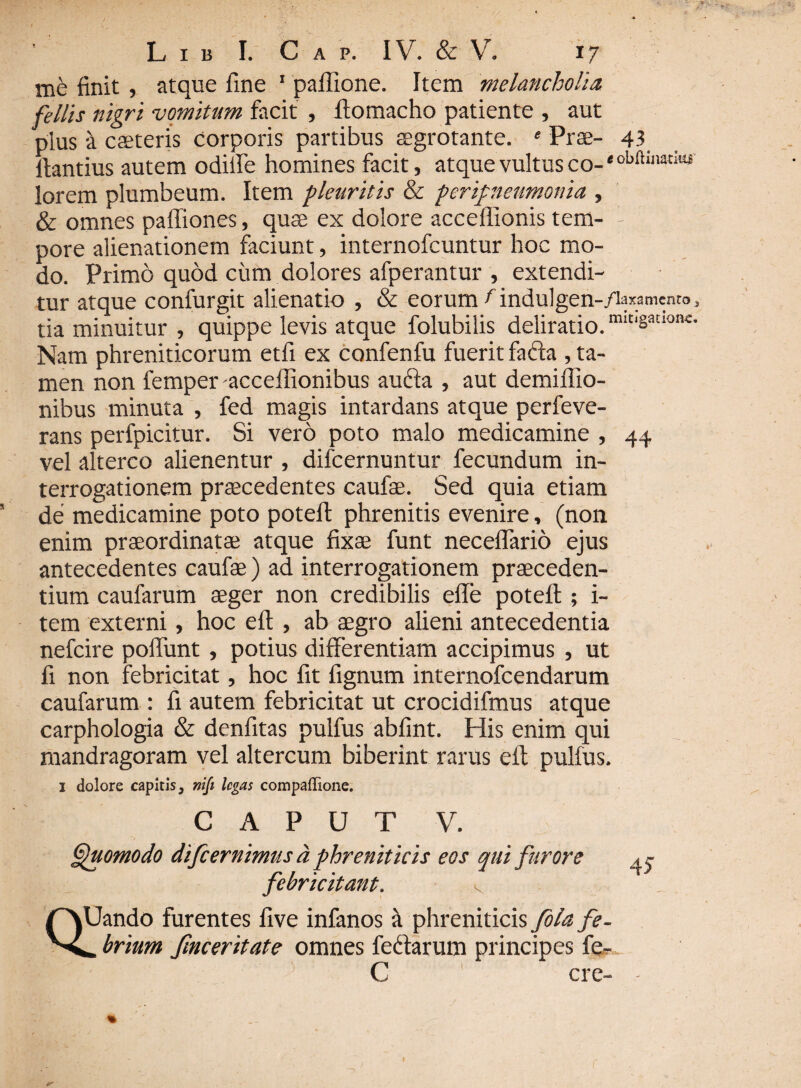 me finit , atque fine 1 paflione. Item melancholia fellis nigri vomitum facit , ftomacho patiente , aut plus a caeteris corporis partibus aegrotante. e Prae- 43 fiantius autem odiife homines facit, atque vultus co- * lorem plumbeum. Item pleuritis & peripleumonia , & omnes paffiones, quse ex dolore acceffionis tem- - pore alienationem faciunt, internofcuntur hoc mo¬ do. Primo quod cum dolores afperantur , extendi¬ tur atque confurgit alienatio , & eorum f indulgen-Ziaxametiro, tia minuitur , quippe levis atque folubilis deliratio. mit‘Satl01K- Nam phreniticorum etfi ex confenfu fuerit facta , ta¬ men non femper acceflionibus aufta , aut demiflio- nibus minuta , fed magis intardans atque perfeve- rans perfpicitur. Si vero poto malo medicamine , 44 vel alterco alienentur , difcernuntur fecundum in¬ terrogationem praecedentes caufae. Sed quia etiam de medicamine poto potefi: phrenitis evenire, (non enim praeordinatae atque fixae funt neceflario ejus antecedentes caufae) ad interrogationem praeceden¬ tium caufarum aeger non credibilis effe potefi;; i- tem externi, hoc eft , ab aegro alieni antecedentia nefcire poffimt , potius differentiam accipimus , ut fi non febricitat, hoc fit fignum internofcendarum caufarum : fi autem febricitat ut crocidifmus atque carphologia & denfitas pulfus abfint. His enim qui mandragoram vel altercum biberint rarus eft pulfus. 1 dolore capitis, niji legas compaffione. CAPUT v. Quomodo difeernimus d phreniticis eos qui furore febricitant. v QUando furentes five infanos a phreniticis fola fe- brium fmceritate omnes fe&arum principes fe- C cre- 4?