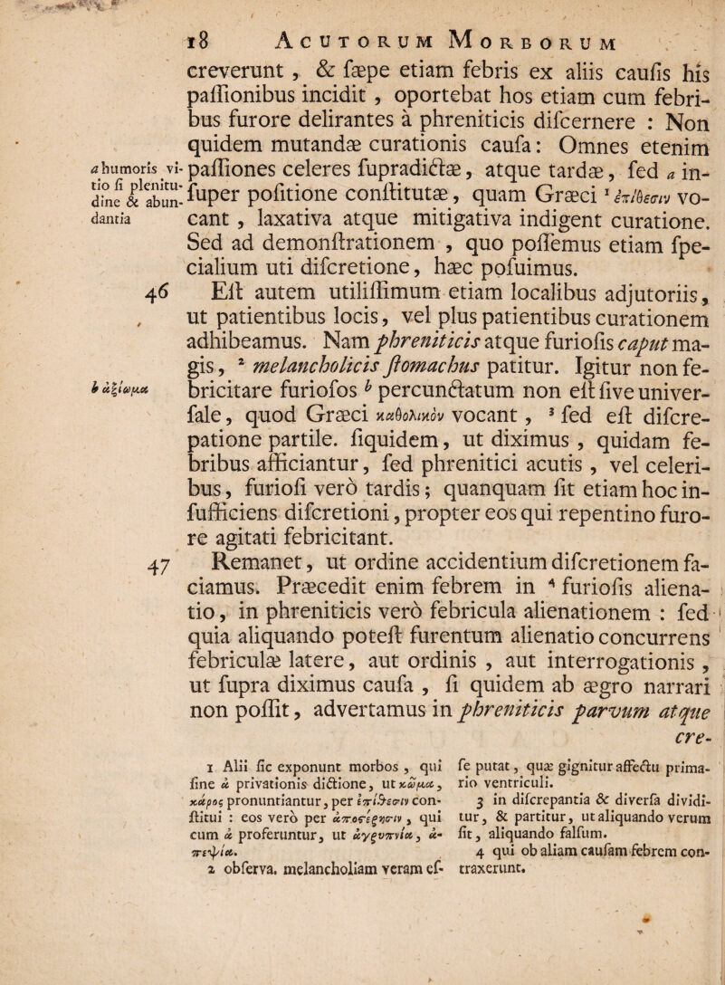 creverunt , & faepe etiam febris ex aliis caufis his paffionibus incidit , oportebat hos etiam cum febri¬ bus furore delirantes a phreniticis difcernere : Non quidem mutandae curationis caufa: Omnes etenim • palliones celeres fupradictae, atque tardae, fed a in- ; fuper pofitione conftitutae, quam Graeci1 hftum vo¬ cant , laxativa atque mitigativa indigent curatione. Sed ad demonftrationem , quo pollemus etiam fpe- cialium uti difcretione, haec pofuimus. Eli autem utiliflimum etiam localibus adjutoriis, ut patientibus locis, vel plus patientibus curationem adhibeamus. Nam phreniticis atque furiofis ma¬ gis , s melancholicis Jlomachus patitur. Igitur non fe¬ bricitare furiofos h percunctatum non eit five univer- fale, quod Graeci xxQohxov vocant, 3 fed ell difcre- patione partile, fiquidem, ut diximus , quidam fe¬ bribus afficiantur, fed phrenitici acutis, vel celeri¬ bus , furiofi vero tardis; qu an quam fit etiam hoc in- fufficiens difcretioni, propter eos qui repentino furo¬ re agitati febricitant. Remanet, ut ordine accidentium difcretionem fa¬ ciamus. Praecedit enim febrem in * furiofis aliena¬ tio , in phreniticis vero febricula alienationem : fed quia aliquando potefi: furentum alienatio concurrens febriculae latere, aut ordinis , aut interrogationis , ut fupra diximus caufa , fi quidem ab aegro narrari non poffit, advertamus in phreniticis parvum atque cre- 1 Alii fic exponunt morbos , qui fe putat, quae gignituraffeclu prima- fine u privationis diftione, ut^ist, rio ventriculi. jtupaq pronuntiantur, per con* 3 in difcrepantia & diverfa dividi- jftitui : eos vero per uTroregyriv > qui tur, & partitur, ut aliquando verum cum oc proferuntur, ut uygv7rvic63 u- fit, aliquando falfum. 7tbtyict. 4 qui ob aliam caufam febrem con- 2 obferva. melancholiam veram ef- traxerunt.