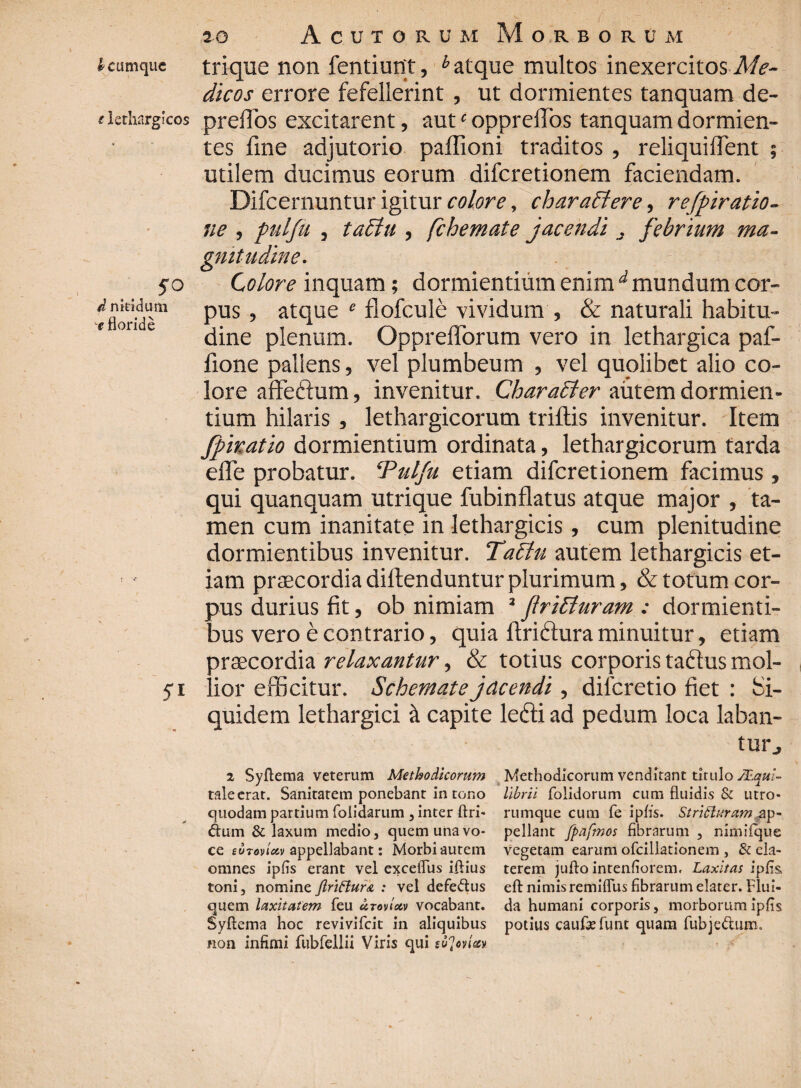 i cumque trique non fentiunt, h atque multos inexercitos Me¬ dicos errore fefellerint, ut dormientes tanquam de- clethargicos prelTos excitarent, autc opprelTos tanquam dormien¬ tes fine adjutorio paffioni traditos , reliquiflent ; utilem ducimus eorum difcretionem faciendam. Difcernuntur igitur colore, charactere, r eviratio¬ ne , pnlfii , tadlu , fchemate jacendi s febrium ma¬ gnitudine. 50 Colore inquam; dormientium enim d mundum cor- cfloridT’ Pus ’ atque e flofcule vividum , & naturali habitu- ‘ ori e dine plenum. Opprefiorum vero in lethargica paf- fione pallens, vel plumbeum , vel quolibet alio co¬ lore affeftum, invenitur. Charaffer autem dormien¬ tium hilaris , lethargicorum trifilis invenitur. Item Jpiratio dormientium ordinata, lethargicorum tarda efle probatur. ‘Pulfu etiam difcretionem facimus, qui quanquam utrique fubinflatus atque major , ta¬ men cum inanitate in lethargicis, cum plenitudine dormientibus invenitur. Tadtu autem lethargicis et¬ iam praecordia diftenduntur plurimum, & totum cor¬ pus durius fit, ob nimiam 2 (IriElnram : dormienti¬ bus vero e contrario, quia firitfiura minuitur, etiam praecordia relaxantur, & totius corporis taftus mol- 51 lior efficitur. Schemate jacendi, dilcretio fiet : Si¬ quidem lethargici a capite lecti ad pedum loca laban¬ tur j 2 Syftema veterum Methodicorum Methodicorum venditant titulo sL.qui~ tale erat. Sanitatem ponebant in tono lihrii (olidorum cum fluidis & utro- quodam partium folidarum , inter ftri- rumque cum fe ipfis. Stritturctmgp- dum & laxum medio, quem una vo- pellant fpafmos fibrarum , nimilque ce soTovi&v appellabant: Morbi autem vegetam earum ofcillationem , & ela- omnes ipfis erant vel exceflus iflius terem jufto intenfiorem. Laxitas ipfis toni, nomine Jlriftur& : vel defeftus efl: nimis remiflus fibrarum elater. Flui- quem laxitatem (eu utovim vocabant, da humani corporis, morborum ipfis Syftcma hoc revivifeit in aliquibus potius caufefunt quam fubje&um. non infimi fubfellii Viris qui etfoviet»
