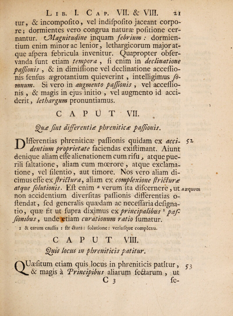 tur, & incompolito, vel indifpofito jaceant corpo¬ re ; dormientes vero congrua naturae pofitione cer¬ nantur. cMagnitudine inquam febrium : dormien¬ tium enim minor ac lenior, lethargicorum major at¬ que afpera febricula invenitur. Quapropter obfer- vanda funt etiam tempora , fi enim in declinatione paffionis , & in dimiffione vel declinatione acceffio- nis fenfus aegrotantium quieverint, intelligimus fi¬ rmum. Si vero in augmento pajjionis , vel acceffio- nis , & magis in ejus initio , vel augmento id acci¬ derit , lethargum pronuntiamus. CAPUT VII. Qua fint differentia! phrenitica paffionis. Differentias phreniticae paffionis quidam ex acci- Se¬ dentium proprietate faciendas exiffimant. Aiunt denique aliam effe alienationem cum rifu atque pue¬ rili faltatione, aiiam cum moerore , atque exclama¬ tione, vel filentio, aut timore. Nos vero aliam di¬ cimus effe ex flrichtra, aliam ex complexione (hietura atque filutionis. Eft enim a verum ita difcernere,utasquum non accidentium diverfitas paffionis differentias o- ftendat, fed generalis quaedam ac neceffaria defigna- tio, quae fit ut fupra diximus ex principalibus 1 pafi fiombus, unde etiam curationum ratio fumatur. & earum cauflis : ftr &ura: folimone: veriufque complexu. Q.1 CAPUT VIII. Quis locus m phreniticis patitur. Uaefitum etiam quis locus in phreniticis patitur, & magis a Trincipibus aliarum fedtarum , ut C 3 fe- 51
