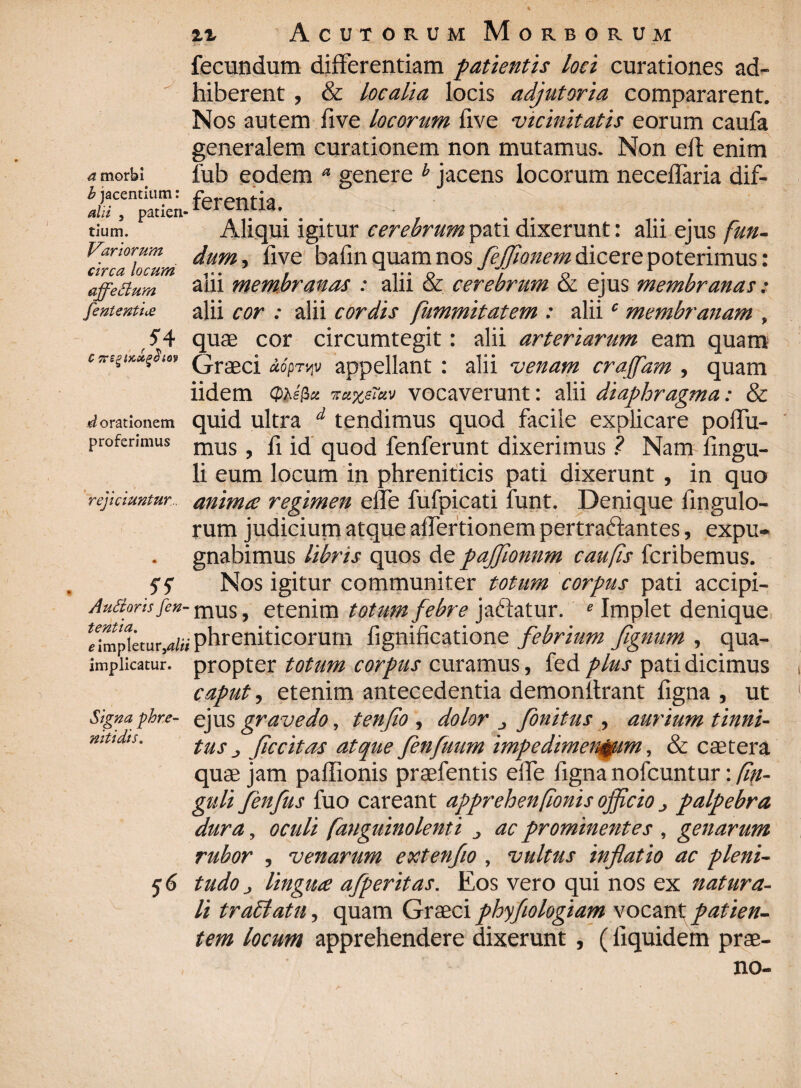 fecundum differentiam patientis loci curationes ad~ ' hiberent , & localia locis adjutoria compararent. Nos autem live locorum five ■vicinitatis eorum caufa generalem curationem non mutamus. Non elf enim a morb; lub eodem a genere b jacens locorum neceffaria dif- b jacentium. fi 'rpn f 1,1 alii , patien- rcrcnjla- . tium. Aliqui igitur cerebrum pati dixerunt: alii ejus fun- Vartorum dumfive bafinquamnos fejjionem dicere poterimus: i n r 7.4 wj * jl %/ 1 affeBum 3iii membranas : alii & cerebrum & ejus membranas: fententU alii cor : alii cordis fummitatem : aliic membranam , ' 54 quas cor circumtegit: alii arteriarum eam quam QraecJ aoprvjV appellant : alii venam craffam , quam iidem <Utta icaxerav vocaverunt: alii diaphragma: & Morationem quid ultra d tendimus quod facile explicare poffu- proferimus mus ? jj id qUOd fenferunt dixerimus ? Nam fingu- li eum locum in phreniticis pati dixerunt , in quo rejiciuntur , anima regimen ede fufpicati funt. Denique Ungulo¬ rum judicium atque aflertionem pert radiant es, expu¬ gnabimus libris quos de paffionnm caufis fcribemus. 55 Nos igitur communiter totum corpus pati accipi- AuBorisfen- mus, etenim totum febre jactatur. e Implet denique impletur,alii phreniticorum fignificatione febrium fignum , qua- impiicarur. propter totum corpus curamus, fed plus pati dicimus caput, etenim antecedentia demonltrant figna , ut Signa phr.e- ejus gravedo, tenfio , dolor j finitus , aurium tinni- mttdts. tus j ficcitas atque fenfuum impedimentum, & caetera quae jam paffionis praefentis efTe figna nofcuntur: Cin¬ guli fenfus fuo careant apprehenfionis ojjicio j palpebra dura, oculi [anguinolenti j ac prominentes , genarum rubor , venarum extenflo, vultus inflatio ac pleni- y6 tudOj lingua afperitas. Eos vero qui nos ex natura¬ li traffatu, quam Graeciphyfiologiam vocantpatien¬ tem locum apprehendere dixerunt , (liquidem prae¬ no-