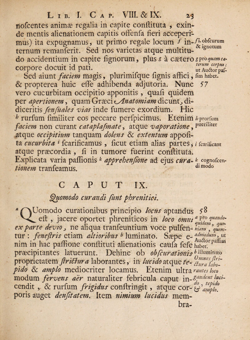 nofcentes animae regalia in capite conffituta , exin- de mentis alienationem capitis offenfa fieri acceperi¬ mus) ita expugnamus, ut primo regale locum f in-A?b*“rum ternum remanferit. Sed nos varietas atque multitu- iSnotum do accidentium in capite fignorum, plus s a caeteroiPro corpore docuit id pati. TZao/^c. Sed aiunt faciem magis, plurimifque fignis affici, fim habet. & propterea huic eflfe adhibenda adjutoria. Nunc 57 vero cucurbitam occipitio apponitis, quafi quidem per apertionem, quam Graeci t_Anatomiam dicunto di¬ diceritis fenfuales vias inde fumere exordium. Hic h rurfum fimiliter eos peccare perfpicimus. Etenim 6 prorium faciem non curant cataplafmate, atque vaporatione, Puer,llCer atque occipitium tanquam dolens & extentum appofi- ta cucurbita * fcarificamus , ficut etiam alias partes ? i fcarificant atque praecordia , fi in tumore fuerint conffituta. Explicata varia paffionis k apprehenjione ad ejus cura-k cognofcen- tionem tranfeamus. : <iimodo CAPUT IX. — \ r' N Quomodo curandi funt phrenitici. * rX^omodo curationibus principio locus aptandus 5% X. eft , jacere oportet phreniticos in loco omni a%7fiuanAo' ex parte devio 3 ne aliqua tranfeuntium voce pulfen- VLm\ \lm- tur : feneftris etiam altioribus b luminato. Saepe e- admpdum > «c nim in hac paffione conflituti alienationis caufa fefe habet* praecipitantes latuerunt. Dehinc ob ob[curationisb. 'llum*n3to proprietatem ftriffura laborantes, in lucido atque te- ch^aiabo- pido & amplo mediocriter locamus. Etenim ultra rantes loco modum fervens aer naturaliter febricula caput \x\-sfdef>t!uci- cendit & rurfum frigidus conftringit, atque cor poris auget denfitatem. Item nimium lucidus mem¬ bra-