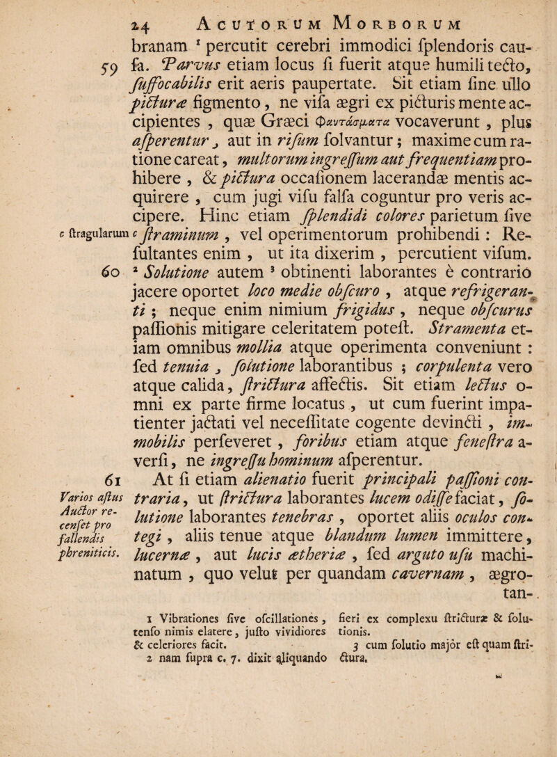 branam 1 percutit cerebri immodici fplendoris cau- 5-9 fa. Torvus etiam locus fi fuerit atque humili tefto, fujfocabilis erit aeris paupertate. Sit etiam fine ullo piStura figmento, ne vifa aegri ex pifturis mente ac¬ cipientes , quae Graeci vocaverunt, plus afperentur aut in rifum folvantur; maxime cum ra¬ tione careat, multorum ingrejfum aut frequentiam pro¬ hibere , &pitfura occafionem lacerandae mentis ac¬ quirere , cum jugi vifu falfa coguntur pro veris ac¬ cipere. Hinc etiam fplendidi colores parietum five e {tragularum c framinum , vel operimentorum prohibendi: Re- fultantes enim , ut ita dixerim , percutient vifum. 60 2 Solutione autem } obtinenti laborantes e contrario jacere oportet loco medie obfcuro , atque refrigeran¬ ti ; neque enim nimium frigidus , neque obfcurus paffionis mitigare celeritatem poteft. Stramenta et¬ iam omnibus mollia atque operimenta conveniunt: fed tenuia , folutione laborantibus ; corpulenta vero atque calida, flrillura affettis. Sit etiam leBus o- mni ex parte firme locatus, ut cum fuerint impa¬ tienter jadlati vel neceffitate cogente devincti , im¬ mobilis perfeveret, foribus etiam atque feneftra a- verfi, ne ingrefu hominum afperentur. 61 At fi etiam alienatio fuerit principali pajfioni cott- Varios aftm traria, ut (Iriffura laborantes lucem odijfefaciat, fo- Auttor re cenfet pro fallendis phreniticis. lutione laborantes tenebras , oportet aliis oculos con< tegi, aliis tenue atque blandum lumen immittere, lucerna , aut lucis atheria , fed arguto ufu machi¬ natum , quo velut per quandam cavernam , aegro- tan- 1 Vibrationes five ofcillationcs, fieri ex complexu ftridur* & iolu- tenfo nimis elatere} jufto vividiores tionis. & celeriores facit. 3 cum folutio major eft quam ftri-