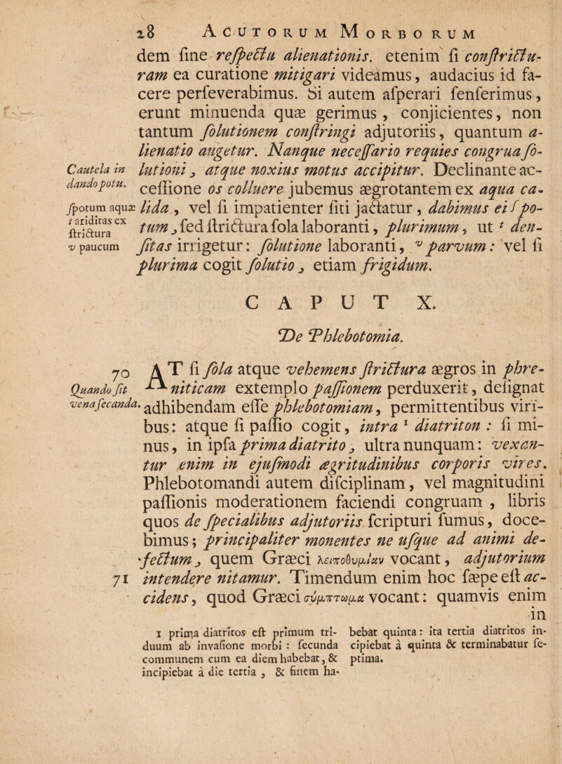 xB A ciJ torum Morborum dem fine refpeffu alienationis, etenim fi conftriffiu- ram ea curatione mitigari videamus, audacius id fa¬ cere perfeverabimus. Si autem afperari fenferimus, erunt minuenda quas gerimus, conjicientes, non tantum folutionem conftringi adjutoriis, quantum a- lienatio augetur. Nanque necejfario requies congruafo- Cautela in lutioui j atque noxius fnotus accipitur. Declinante ac- dandopotu. cef]^one os colluere jubemus aegrotantem ex aqua ca- /potum aqu^ Uda , vel fi impatienter liti jadatur, dabimus eifpo- ftriauraex tum -> fed ftriftura fola laboranti, plurimum , ut * den- vpaucum Jit as irrigetur: folutione laboranti, vparvum: vel fi plurima cogit folutio ^ etiam frigidum. CAPUT X. cDe ‘Phlebotomia. 70 A T fi fola atque vehemens flriflura aegros in phre- Quando fit niticam extemplo pajfionem perduxerit, deiignat venafecanda. adhibendam efie phlebotomiam j permittentibus viri¬ bus : atque fi pallio cogit, intra 1 diatriton : fi mi¬ nus , in ipfa prima diatrito ultra nunquam: vexan¬ tur ,enim in ejufmodi aegritudinibus corporis vires. Phlebotomandi autem difciplinam, vel magnitudini paffionis moderationem faciendi congruam , libris quos de fpedalibus adjutoriis fcripturi fumus, doce¬ bimus ; principaliter monentes ne ufque ad animi de- felium j quem Graeci vocant, adjutorium 71 intendere fiitamur. Timendum enim hoc faepeeft^r- • cidens, quod Graeci vocant: quamvis enim in 1 prim,a diatrltos eft primum tri- bebat quinta: ita tertia diatritos in- duum ab invafione morbi : fecunda cipiebat a quinta dc terminabatur fe- communem cum ea diem habebat, & ptima. incipiebat a die tertia , & finem ha-