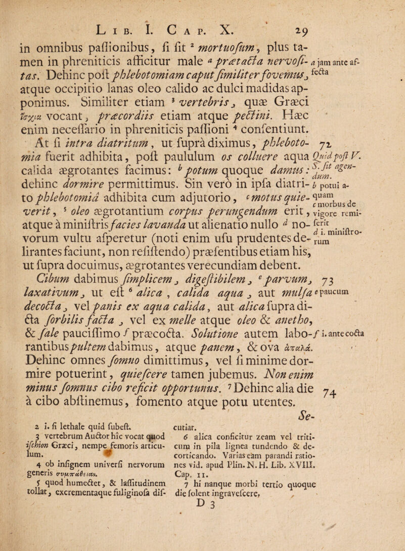 in omnibus pallionibus, fi fit 2 mortuofium , plus ta¬ men in phreniticis afficitur male apr<eta£ia nervo/i- a jam ante af- tas. Dehinc poft phlebotomiam caputfimi litprfovemus^ fea:a atque occipitio lanas oleo calido ac dulci madidas ap¬ ponimus. Similiter etiam 3 vertebris ^ quae Graeci lv%iz vocant 3 praecordiis etiam atque pe SI ini. Haec enim necefiario in phreniticis paffioni4 confentiunt. At fi intra diatriturh, ut fupra diximus, phleboto- 71 mia fuerit adhibita, poft paululum os colluere aqua QuidpftV. calida aegrotantes facimus: bpotum quoque damus: sd J^ a&en~ dehinc dormire permittimus. Sin vero in ipfa diatri ~ b potui a - to phlebotomia adhibita cum adjutorio, cmotusquie-^uam, . M t J j 1 . c morbus de verit, 5 oleo aegrotantium corpus perungendum erit, vigore remi- atque a miniftris/^a>j' lavanda ut alienatio nullo d no- j Iftro vorum vultu afperetur (noti enim ufu prudentes de- r°” lirantes faciunt, non refiftendo) praefentibus etiam his, ut fupra docuimus, aegrotantes verecundiam debent. Cibum dabimus fimplicem j digefiibilem ^ eparvum, 73 laxativum j, ut eft 6 alica , calida aqua ^ aut mulJaG paucum decoSta^ velpanis ex aqua calida, aut alica fupra di- fta Jorbilis faSla vel ex meile atque oleo & anetho, & /ale pauciffimo / praecofta. Solutione autem labo-/i. ante coda r&nxibm pultem dabimus, atque panem, &ova cevaa«. Dehinc omnes fomno dimittimus, vel fi minime dor¬ mire potuerint, quiefcere tamen jubemus. Non enim minus fomnus cibo reficit opportunus. 1 Dehinc alia die 7^ a cibo abftinemus, fomento atque potu utentes. Se- 2 i. fi lethale quid fubeft» 3 vertebrum Audor hic vocat quod ifchion Grasci, nempe femoris articu¬ lum. # 4 ob infignem univerfi nervorum generis 5 quod humedet, & lafiitudinem tollat, excrementaquefuliginofa dif- cutiar. 6 alica conficitur zeam vel triti- curu in pila lignea tundendo & de¬ corticando. Varias eam parandi ratio¬ nes vid. apud Plin. N.H. Lib. XV11I. Cap, 11. 7 hi nanque morbi tertio quoque die folent ingravefcere,