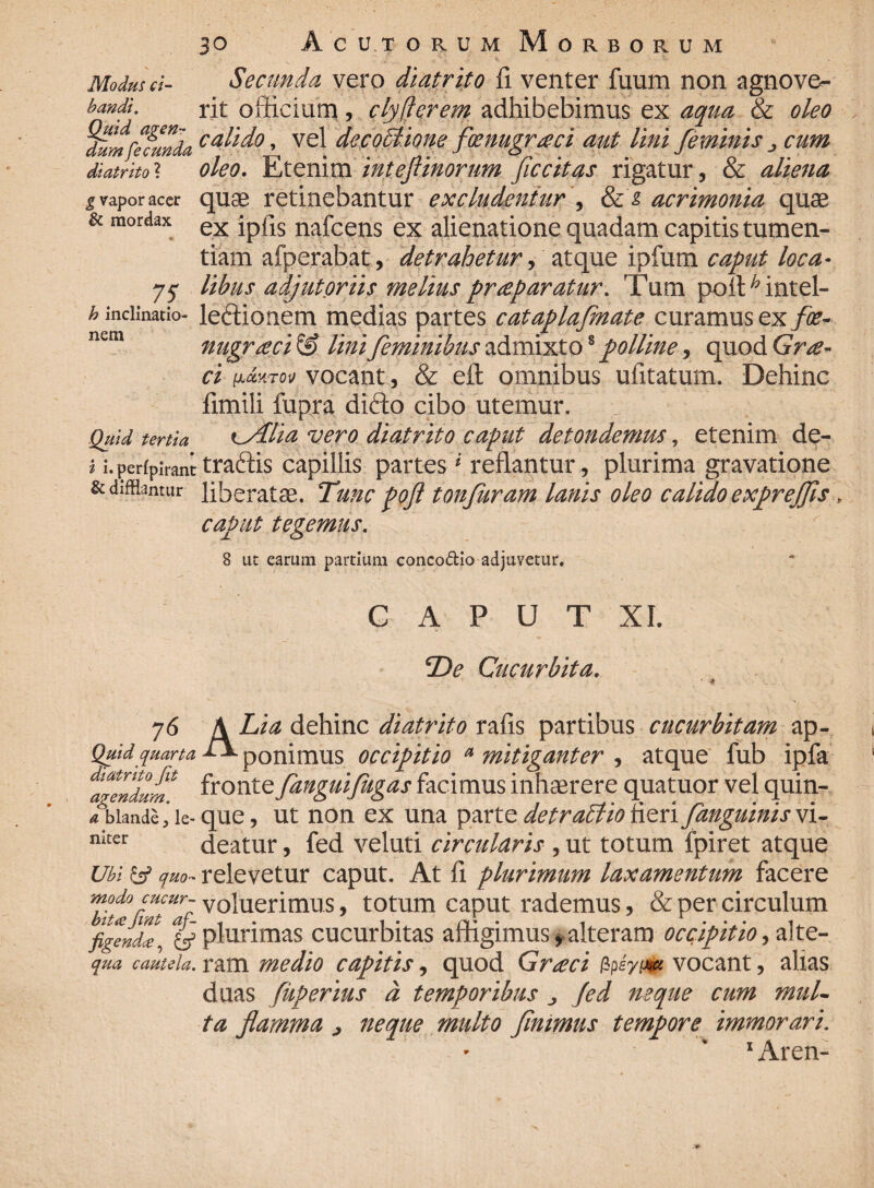 Modus ci¬ bandi. Quid agen¬ dum fecunda diatrito ? g vapor acer & mordax . 7S h inclinatio¬ nem Quid tertia i i.perfpirant & difflantur Secunda vero diatrito fi venter fuum non agnove¬ rit officium , clyfierem adhibebimus ex aqua & oleo calido, vel decoctione fxnugraci aut lini feminis ^ cum oleo. Etenim intefiinorum ficcitas rigatur, & aliena quas retinebantur excludentur , acrimonia quas ex ipfis nafcens ex alienatione quadam capitis tumen¬ tiam afperabat, detrahetur, atque ipfum caput loca¬ libus adjutoriis melius praeparatur. Tum pofiffintel- leffionem medias partes cataplafmate curamus ex foe- nugraci & Uni feminibus admixto8 polline, quod Grae¬ ci (Jjmktov vocant., & efl omnibus ufitatum. Dehinc fimili fupra difto cibo utemur. i^Alia vero diatrito caput detondemus, etenim de- traftis capillis partes * reflantur, plurima gravatione liberatas. Tunc poft tonfuram lanis oleo calido expreffis > caput tegemus. 8 ut earum partium concodio adjuvetur. 76 Quid quarta diatrito Jit agendum. a blande, le¬ niter Ubi & quo¬ modo cucur¬ bita Jint af¬ figenda, & qua cautela. G a p u T XI. De Cucurbita. ■ i A Lia dehinc diatrito rafis partibus cucurbitam ap- S*- ponimus occipitio a mitiganter , atque fub ipfa fronte fanguifugas facimus inhaerere quatuor vel quin¬ que , ut non ex una parte det rabito fieri Janguinis vi¬ deatur , fed veluti circularis, ut totum fpiret atque relevetur caput. At fi plurimum laxamentum facere voluerimus, totum caput rademus, & per circulum plurimas cucurbitas affigimus, alteram occipit io, alte¬ ram medio capitis, quod Grxci apyi-m vocant, alias duas fuperius a temporibus „ Jed neque cum mul¬ ta flamma } neque multo fintmus tempore immorari. 1 Aren-