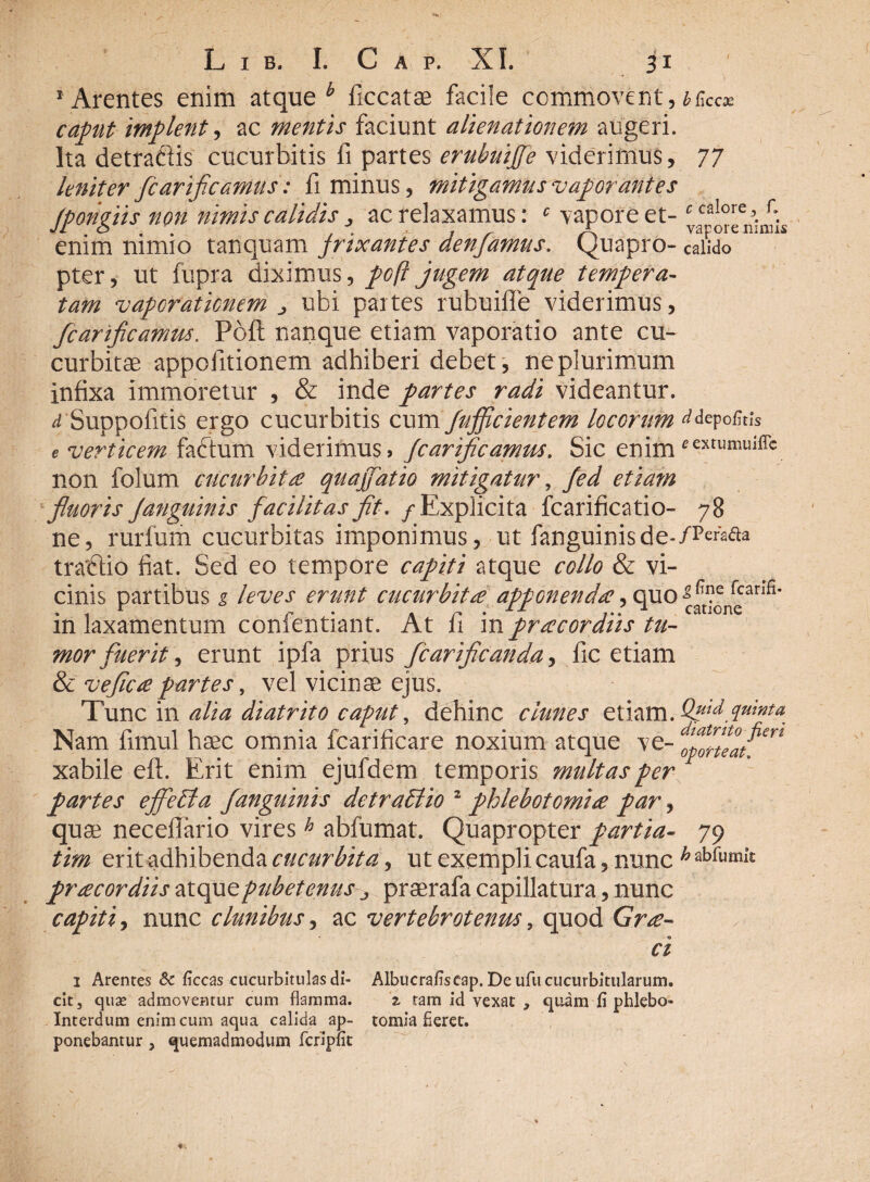 1 Arentes enim atque b ficcatae facile commovent, bfac* caput implent, ac mentis faciunt alienationem augeri. Ita detraftis cucurbitis fi partes erubuijfe viderimus, 77 leniter /carificamus: fi minus, mitigamus vaporantes (ponciis non nimis calidis, ac relaxamus: c vapore et- c caIore t f ' 5 . \ ; ^ A vapore mmis enim nimio tanquam jrixantes den/amus. Quapro- calido pter, ut fupra diximus, poft jugem atque tempera¬ tam vaporationem > ubi paites rubuiffe viderimus, fcanflcamm. Poft nanque etiam vaporatio ante cu¬ curbitae appofitionem adhiberi debet, ne plurimum Infixa immoretur , & inde partes radi videantur. d Suppofitis ergo cucurbitis cum /afficientem locorum ^depofitis e verticem fadtum viderimus» /carificamus. Sic enim *exrumuiffc non folum cucurbita quaffiatio mitigatur, fed etiam fluoris Janguinis facilitas fit. / Explicita fcarificatio- 78 ne, rurfum cucurbitas imponimus, ut fanguinisde*/Pe^aa tractio fiat. Sed eo tempore capiti atque collo & vi¬ cinis partibus g leves erunt cucurbitae appGnenda, quo fcanfi* m laxamentum conlentiant. At ii m praecordiis tu¬ mor fuerit, erunt ipfa prius fcariflcanda, fic etiam & veflc£partes, vel vicinae ejus. Tunc in alia diatrito caput, dehinc clunes etiam. Qnid.quwta Nam firnul haec omnia fcarificare noxium atque ve- xabile eft. Erit enim ejufdem temporis multas per f partes effcbta /anguinis de tradi io 2 phlebotomi £ par, quae necefiario vires h abfumat. Quapropter partia- 79 tim erit adhibenda cucurbita ^ ut exempli caufa, nunc ^abrumi”£ pr£cordiis atqueptibetenusy praerafa capillatura, nunc capiti, nunc clunibus, ac vertebrotenm, quod Gr^- ci 1 Arentes 8c ficcas cucurbitulas di- Albucrafiseap. De ufii cucurbitularum, cit, quse admoventur cum flamma. z tam id vexat * quam fi phlebo- Interdum enim cum aqua calida ap- tomia fieret, ponebantur , quemadmodum fcripfit