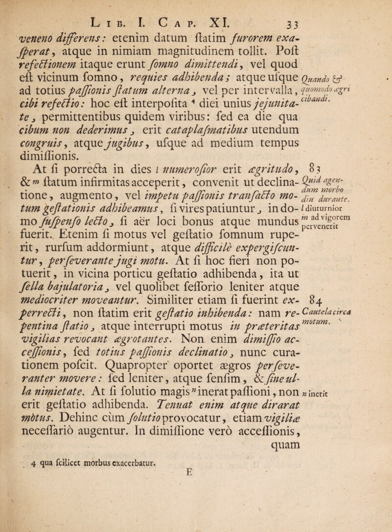 veneno differens: etenim datum flatim furorem exa- fperat, atque in nimiam magnitudinem tollit. Poft refectionem itaque erunt fomno dimittendi, vel quod eft vicinum fomno, requies adhibenda ; atque ufque Quando & ad totiuspajfionisflatum alternavel per intervalla, quomodo*gn cibi refeffio: hoc eft interpolita 4 diei unius jejunita-Clbaadl' te, permittentibus quidem viribus: fed ea die qua cibum non dederimus ^ erit cataplafmatibus utendum congruis, atque jugibus, ufque ad medium tempus dimiffionis. At fi porrefta in dies 1 numeroflor erit aegritudo, 8 3 & m ftatum infirmitas acceperit, convenit ut declina- Qfld a£en; tione, augmento, vel nnpetu pajfionis tranfacto mo- dnl durante, tum geflationis adhibeamus, fi vires patiuntur in do- / diuturnior mo fujpenfo leffo fi aer loci bonus atque mundus p JveiiC8r;trem fuerit. Etenim fi motus vel geflatio fomnum rupe-v rit, rurfum addormiunt, atque difficile expergifeun- tur, perfever ante jugi motu. At fi hoc fieri non po¬ tuerit , in vicina porticu geflatio adhibenda, ita ut fella bajulatoria > vel quolibet fefforio leniter atque mediocriter moveantur. Similiter etiam fi fuerint ex- 84 perrebli, non flatim erit eeftatio inhibenda: nam re-cmteUdrcn pentina Jtatio „ atque interrupti motus m praeteritas vigilias revocant aegrotantes. Non enim dimiffio ac- cefflonis, fed totius pajfionis declinatio, nunc cura¬ tionem pofeit. Quapropter oportet aegros perfeve- rant er movere: fed leniter, atque fenfim, & fine ul¬ la nimietate. At fi folutio magisw inerat paflioni, non n inerit erit geflatio adhibenda. Tenuat enim atque dirarat mbtus. Dehinc ciim folutio provocatur, etiam vigilia neceffario augentur. In dimiflione vero accefllonis, ■ < quam 4 qua fcHicet morbus exacerbatur» E