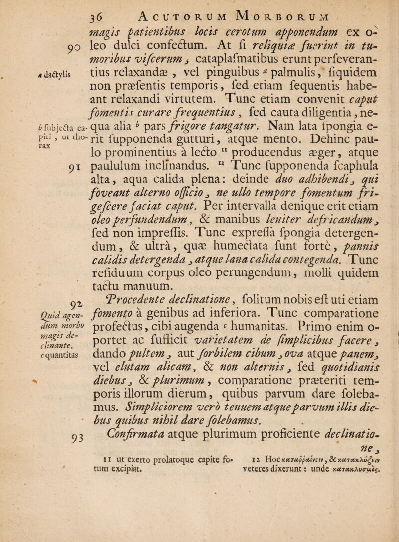 £fubje&a ca piti 5 ut cho rax 36 Acutorum Morborum magis patientibus locis cerotum apponendum ex o- 90 leo dulci confeftum. At fi reliquice fuerint in tu¬ moribus vifcerum ^ cataplafmatibus erunt perfeveran- adaftyiis tius relaxandae , vel pinguibus a palmulis, fiquidem non praefentis temporis, fed etiam fequentis habe¬ ant relaxandi virtutem. Tunc etiam convenit caput fomenti r curare frequentius y fed cauta diligentia, ne- qua alia h pars frigore tangatur. Nam lata ipongia e- rit fupponenda gutturi, atque mento. Dehinc pau¬ lo prominentius a ledto 11 producendus aeger, atque 91 paululum inclinandus. 12 Tunc fupponenda fcaphula alta, aqua calida plena: deinde duo adhibendij qui foveant alterno officio ^ ne ullo tempore fomentum fri- gefcer e faciat caput. Per intervalla denique erit etiam oleo perfundendum, & manibus leniter defricandum ^ fed non impreffis. Tunc expreffa fpongia detergen¬ dum , & ultra, quae humeftata funt forte, pannis calidis detergenda ^ atque lana calida contegenda. Tunc refiduum corpus oleo perungendum, molli quidem taftu manuum. ‘Procedente declinatione, folitum nobis eft uti etiam fomento a genibus ad inferiora. Tunc comparatione profedhis, cibi augenda c humanitas. Primo enim o- portet ac fufficit varietatem de fimplicibus facere ^ dando pultem ^ aut for bilem cibum ova atque panem j, vel elutam alicam, & non alternis > fed quotidianis diebus j & plurimum, comparatione praeteriti tem¬ poris illorum dierum, quibus parvum dare foleba- mus. Simpliciorem vero tenuem atque parvum illis die- * bus quibus nihil dare folebamus. 93 Confirmata atque plurimum proficiente de clinat io- 9* Quid agen¬ dum morbo magis de¬ clinante. c quantitas 11 ut exerto prolatoque capite fo¬ tum excipiat. ne 12 Hoc KcCTccppedveiv, 8c xoctukXu^ veteres dixerunt: unde xutmxAv<rpi