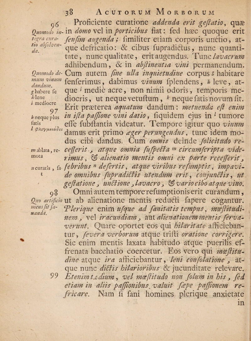 \ 96 Quomodo in¬ tegra cura¬ tio abfolven- da. Quomodo de¬ mum vinum dandum, £ habere fe h lene i mediocre 97 k neque plus fatis l <pte*yfi6v&)$et m ablata 3 re* mota «curatis , fa t 98 Quo artificio mens jit fa¬ nanda. 99 38 Acutorum Morborum Proficiente curatione addenda erit geftatio, quse .in doMo vel in porticibus fiat: fed hsec quoque erit fenfim augenda ; fimiliter etiain corporis unftio, at¬ que defricatio: & cibus fupradiftus, nunc quanti¬ tate, nunc qualitate, erit augendus, Tunz lavacrum adhibendum, & in abflinentia vini permanendum. Cum autem fine ulla inquietudine corpus i habitare fenferimus, dabimus vinum fplendens, h leve, at¬ que 1 medie acre, non nimii odoris, temporis me¬ diocris, ut neque vetulfum, k neque fatis novum fit. Erit pr^terea aquatum dandum: metuenda eft enim in ifta pafjione vini datio, fiquidem ejus in 1 tumore effe fubllantia videatur. Tempore igitur quo vinum damus erit primo ager perungendus, tunc idem mo¬ dus cibi dandus. Cum omnis deinde folicitudo re- cefjeritj atque omnia fufpefila m circumfcriflta vide¬ rimus, S) alienatio mentis omni ex parte recefferitj febribus n defertis, atque viribus refnmptis, impavi¬ de omnibus fufir adi filis utendum erit, conjunfilis, ut geflat ion e unctione j lavacro ^ & vario cibo atque vino. Omni autem temporerefumptionis erit curandum, ut ab alienatione mentis redufti fapere cogantur. Plerique enim ufque ad fanitatis tempus, moeftitudi- nem y vel iracundiam j, aut alienationem mentis ferva- verunt. Quare oportet eos qui hilaritate afficieban¬ tur , fevera verborum atque trifti oratione corrigere. Sic enim mentis laxata habitudo atque puerilis ef¬ frenata bacchatio coercetur. Eos vero qui moeflitu- dine atque ira afficiebantur, leni confolatione ^ at¬ que nunc di filis hilarioribus & jucunditate relevare. Etenim txdinm, vel mosft it udo non folum in his > fed etiam in aliis paffionibus ^valuit flepe pajflonem re¬ fricare. Nam fi fani homines plerique anxietate in