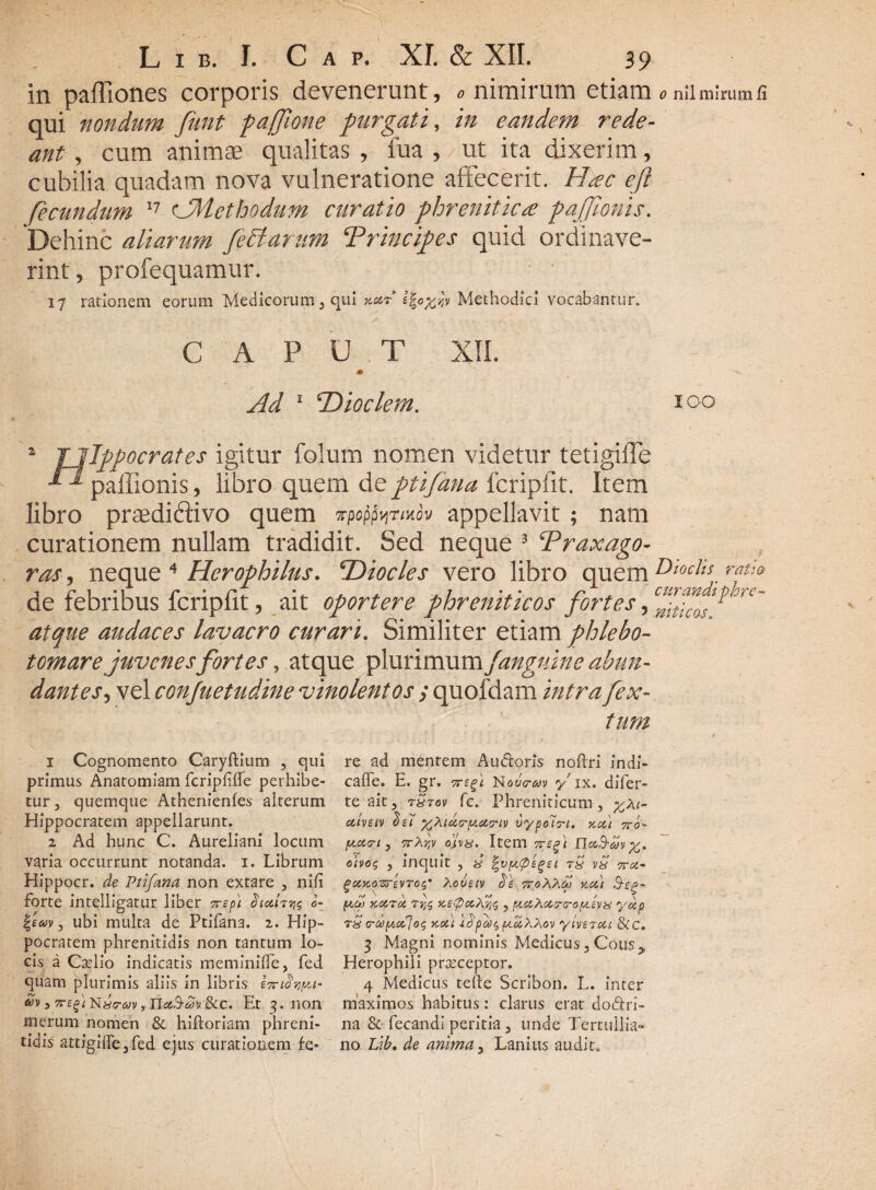 in paffiones corporis devenerunt, «nimirum etiam «nii mirum fi qui nondum funt pajftone purgati, in eandem rede¬ ant , cum animae qualitas , fua , ut ita dixerim, cubilia quadam nova vulneratione affecerit. Hac eft fecundum 17 cJMcthodum curatio phrenitica pajjionis. 'Dehinc aliarum feclarum Principes quid ordinave¬ rint , profequamur. 17 rationem eorum Medicorum , qui y-otr Methodici vocabantur. CAPUT XII. J» Ad 1 1Dioclem. 100 a Tllppocrates igitur fclum nomen videtur tetigifie 1 paffionis, libro quem de ptifana fcripfit. Item libro praediftivo quem Ttpop^rmov appellavit ; nam curationem nullam tradidit. Sed neque 3 Traxago- ros, neque 4 Hcrophilus. ‘Diocles vero libro quem de febribus fcripfit, ait oportere phreniticos fortes, atque audaces lavacro curari. Similiter etiam phlebo¬ tomare juvenesfortes, atque plurimum /anguine abun¬ dantes , vel conjuetudine vinolentos ; quofdam intra fex- tum Dioclis ratio curandi phre¬ niticas. 1 Cognomento Caryftium , qui primus Anatomiam fcripfrte perhibe¬ tur, quemque Athenienfes alterum Hippocratem appellarunt. 2 Ad hunc C. Aureliani locum varia occurrunt notanda, i. Librum Hippocr. de Ptifana non extare , nili forte intelligatur liber erepi JWtjjs o- |em, ubi multa de Ptifana. 2. Hip¬ pocratem phrenitidis non tantum lo¬ cis a Caelio indicatis meminirte, fed quam plurimis aliis in libris £oricivya- av 3 Tczfi n«o-&»v , rictS-Mv &c. Er 3. non merum nomen & hiftoriam phreni¬ tidis attigirte,fed ejus curationem fe¬ re ad mentem A udioris nortri indi- calfe. E. gr. rreft Nou<?m y ix. difer- te ait, rStov fc. Phreniticum, %Xi- ctlveiv x^idc-piar-iv uypoiri. tccu 740- y.cta-1 , ttAjjv ojtva. Item 7reft nc&B-dy otvos , inquit , & %vpt<peget vS 7ra- ^axoerevroip ?,ovetv be vroXXcp zat &eg- x.aroi Tye, v.ef>a, ^tct,Xot,~cro^t£vs yap rS rapta] og kui 4$ pico $ pioiXMv y iverat &c. 3 Magni nominis Medicus, Cousy Herophili praeceptor. 4 Medicus terte Scribon. L. inter maximos habitus: clarus erat dodlri- na & fecandi peritia, unde Tertullia¬ no. Lib. de anima, Lanius audit.