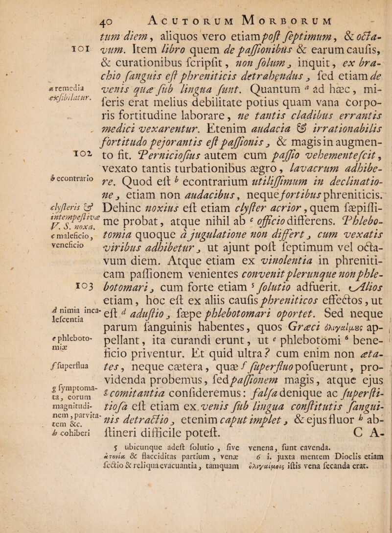 \ IOI .& remedia «e-xjwllatur. TOX econtrano 40 Acutorum Morborum tum diem, aliquos vero etiampofl feptimum, & oBa- vum. Item libro quem depaffionibils & earum caulis, & curationibus fcripfit, non filum ^ inquit, ex bra¬ chio [anguis eft phreniticis detrahendus fed etiam de venis qua fub lingua funt. Quantum a ad haec , mi- feris erat melius debilitate potius quam vana corpo¬ ris fortitudine laborare, ne tantis cladibus errantis medici vexarentur. Etenim audacia & irrationabilis fortitudo pejorantis eftpaffionis j, & magis in augmen¬ to fit. P erniciofius autem cum pajfio vehementefiit, vexato tantis turbationibus aegro, lavacrum adhibe¬ re. Quod eltb econtrarium utiliffimum in declinatio¬ ne > etiam non audacibus, ncqnifortibus phreniticis. ■clyfleris & Dehinc noxius eft etiam clyfler acrior, quem faepifli- me probat, atque nihil ab c officio differens. Phlebo¬ tomia quoque djugulatione non differt cum vexatis viribus adhibetur ^ ut ajunt pofl feptimum vel ofta- vum diem. Atque etiam ex vinolentia in phreniti¬ cam paffionem venientes convenitplerunque nonphle¬ botomari j cum forte etiam 5 filutio adfuerit. CAlios etiam, hoc eft ex aliis caufis phreniticos effedos, ut eft d adujlio j, faepe phlebotomari oportet. Sed neque parum fanguinis habentes, quos Graci ohiyal^g ap¬ pellant , ita curandi erunt, ute phlebotomi6 bene¬ ficio priventur. Et quid ultra ? cum enim non ala- tesj neque caetera, quae ffuperfluo pofuerunt, pro¬ videnda probemus, fed paffionem magis, atque ejus fageorum* gcomitantia confideremus: falfadenique ac Juperfti- tiofa eft etiam ex venis fiub lingua conftitutis fangui¬ nis detrablio „ etenim caput implet > & ejus fluor h ab- h cohiberi itineri difficile poteit. C A- % ubicunque adeft folurio , five venena, funt cavenda. MToviot, Sc flacciditas partium , venas 6 i. juxta mentem Dioclis etiam fedtio & reliqua evacuantia, tamquam ©A tycu^ai^ iftis vena fecanda erat. € maleficio, veneficio SO3 d nimia inca- lefcentia e phleboto¬ mia /fuperflua magnitudi¬ nem , parvita¬ tem &c.