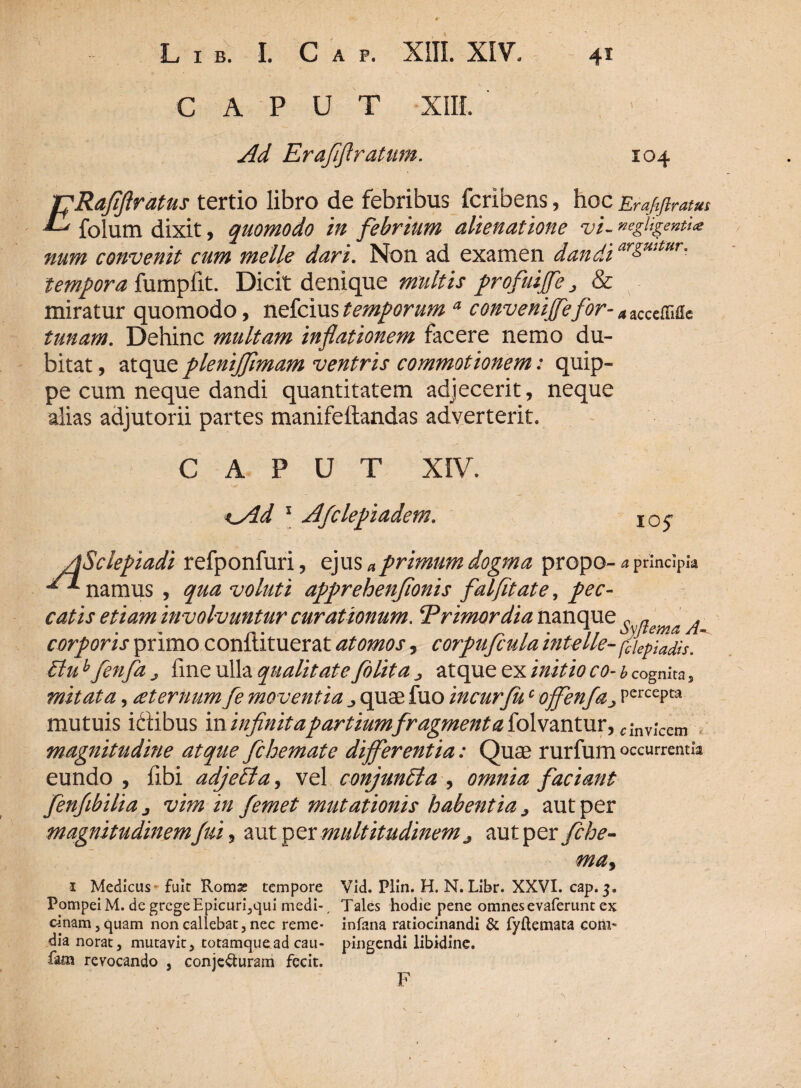 C A P U T XIII. Ad Erafiflratum. IO4 TpRafiftratus tertio libro de febribus fcribens, hoc Erajiftratus ^ folum dixit, quomodo in febrium alienatione vi- negligenti<e num convenit cum meile dari. Non ad examen dandi ar&mtHr° tempora fumpfit. Dicit denique multis profuiffe „ & miratur quomodo, nefcius temporum a conveniffefor- azccc&i&e tunam. Dehinc multam inflationem facere nemo du¬ bitat , atque plenijfimam ventris commotionem: quip¬ pe cum neque dandi quantitatem adjecerit, neque alias adjutorii partes manifeftandas adverterit. CAPUT XIV. %yld 1 Afclepiadem. 105* Eluh fenfa j fme ulla qualitate /olit a ^ atque ex initio co- b cognita s mitata, sternum fe moventia quae fuo incurfuc offenfa> PercePta mutuis idtibus in infinita partium fragmenta folvantur, ^ invicem magnitudine atque fchemate differentia: Quae rurfumoccurrentia eundo , fibi adjetdta, vel conjuncta , omnia faciant fenfibiliaj vim in femet mutationis habentia ^ aut per magnitudinemt fui, aut per multitudinem ^ aut per fche- ma> 1 Medicus- fuit Romss tempore Vid. Plin. H. N. Libr. XXVI. cap. 3» Pompei M. de grege Epicuri3qui medi-, Tales hodie pene omnesevaferunt ex cinam3quam non callebat, nec reme- infana ratiocinandi & fyftemata coni» dia norat, mutavit 3 totamquead cau- pingendi libidine. fam revocando , conjecturam fecit. F