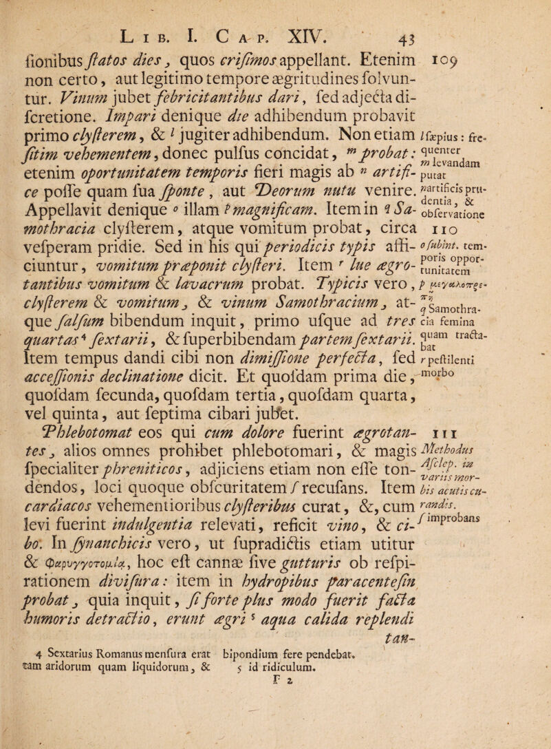 109 L I B. I. C A P. XIV. ■ 43 fionibus flatos dies, quos crijlmosappellant. Etenim non certo, aut legitimo tempore aegritudines folvun- tur. Vinum jubet febricitantibus dari, fed adjedta di- fcretione. Impari denique die adhibendum probavit primo clyfierem, & 1 jugiter adhibendum. Non etiam /feP;Usfre. fitim vehementem, donec pulfus concidat, m probat: <]u.emcr, J • r - - v , • r elevandam etenim oportunitatem temporis heri magis ab » artifi- putat ce pofle quam fua fponte , aut ‘Deorum nutu venire. ^rnttI?CI'sPru’ Appellavit denique o illam P magnificam. Item in iSa- obfervadone mothracia clyfterem, atque vomitum probat, circa no vefperam pridie. Sed in his qui periodicis typis affi- ofubmu tem- ciuntur, vomitum prdponit cly(teri. Item r Lue £gro- runitatem°r* tantibus vomitum & lavacrum probat. Typicis vero clyfferem & vomitum ^ & vinum Samothracium., at- ^samothra- que fdljutn bibendum inquit, primo ufque ad tres cia femina quartas* fextarii, &fuperbibendampartem fextarii. ^cam tra<aa‘ Item tempus dandi cibi non dimijfione perfeffia, fed r peftilenti accejfionis declinatione dicit. Et quofdam prima die rmo*bo quofdam fecunda, quofdam tertia, quofdam quarta, vel quinta, aut feptirna cibari juBet. Thlebotomat eos qui cum dolore fuerint agrotan- 111 tes alios omnes prohibet phlebotomari, & magis Methodus fpecialiter phreniticos, adjiciens etiam non efle ton- m dendos, loci quoque obicuritatem / recufans. Item bis acutis cu- cardiacos vehementioribus clyfteribus curat, &, cum rapdis. levi fuerint indulgentia relevati, reficit vino, & c/-/jmprobans bo: In Jynanchicis vero, ut fupradiftis etiam utitur & Qctpilyyorofilcf., hoc efl cannae fi ve gutturis ob refpi- rationem divijura: item in hydropibus par acent efin probat j quia inquit, fi forte plus modo fuerit faffa humoris detrahito, erunt aegri5 aqua calida replendi tan~ 4 Sextarius Romanus menfura erat bipondium fere pendebat, fam aridorum quam liquidorum 3 & 5 id ridiculum. r a }