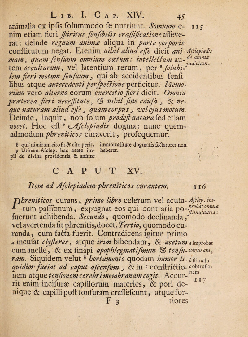 animalia ex ipfis folummodo fe nutriunt. Somnum e- iij nim etiam fieri Jpiritus fienfihilis crajfificatione alTeve- rat: deinde regnum anim£ aliqua in farte corporis conflitutum negat. Etenim nihil aliud effe dicit ani Afckpiadis mam* quam fienfiuum omnium coetum: intellectum au-^ tem occultarum, vel latentium rerum, per * Jolubi-* lem fieri motum finfuum > qui ab accidentibus fenfi- libus atque antecedenti peifipeflione perficitur. Memo¬ riam vero alterno eorum exercitio fieri dicit. Omnia pr£terea fieri necejfitate, & nihil fine caufia ^ & ne¬ que naturam aliud effe j quam corpus ■> vel ejus motum. Deinde, inquit, non {o\\im prodefi natura kd etiam nocet. Hoc efl:9 \_Aficlepiadis dogma: nunc quem¬ admodum phreniticos curaverit, profequemur. 8 qui nimirum cito fit $t cito perit, immortalitate dogmatis fe&atores non. 9 Utinam Afclep. hac astate im- haberet. pii de divina providentia & animas * caput xv. Item ad Afclepiadem phreniticos curantem. 116 P hreniticos curans, primo libro celerum vel acuta- Afilep. im- rum paffionum, expugnat eos qui contraria po.Pohatomfa fuerunt adhibenda. Secundo, quomodo declinanda, vel avertenda fit phrenitis,docet. Tertio, quomodo cu¬ randa , cum fa&a fuerit. Contradicens igitur primo «incufat clyjieres, atque irim bibendam, & acetum a improbat cum meile, & ex finapi apophlegmatijmum & tonju- tonfiiram y ram. Siquidem veluth hortamento quodam humor li- ^'muio quidior faciat ad caput afcenfum &in c conftriftio-c obt™fi°- nem atque tenfionemcerebri membranam cogit. Accur- nc“ rit enim inci furas capillorum materies, & pori de- / nique & capilli pofi; tonfuram craflTefcunt , atque for- F 3 tiores