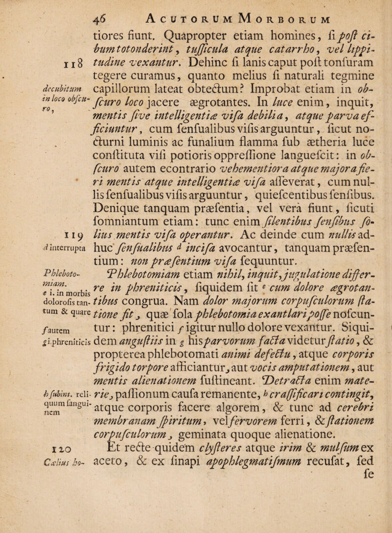 8 decubitum in ro 46 Acutorum Morborum tiores fiunt. Quapropter etiam homines, fi poft ci¬ bum totonderint, tujjlcula atque catarrho, vel lippi¬ tudine vexantur. Dehinc fi lanis caput poli; tonfuram tegere curamus, quanto melius fi naturali tegmine capillorum lateat obte&um? Improbat etiam in ob- loco obftu- jcUro loco jacere aegrotantes. In luce enim, inquit, mentis five intelligentice vifa debilia, atque parva ef¬ ficiuntur , cum fenfualibus vifis arguuntur, ficut no- fturni luminis ac funalium flamma fub aetheria luce conftituta vifi potieris oppreflione languefcit: in ob- fcuro autem econtrario vehementiora atque major a fie¬ ri mentis atque intelUgenti£ vifa afleverat, cum nul¬ lis fenfualibus vifis arguuntur, quiefcentibus fenfibus. Denique tanquam praefentia, vel vera fiunt, iicuti fomniantum etiam: tunc enim filentibus fenfibus fo- 119 lius mentis vifa operantur. Ac deinde cum nullis ad- d interrupta huc fenfualibus d incifa avocantur, tanquam praefen- tium: non prsefentium vifa fequuntur. Phleboto- ‘Phlebotomiam etiam nihil, inquit,jugulatione differ- Tnn morbis re m 5 fiquidem fite cum dolore agrotan- dolorofi.s tan- tibrn congrua. Nam dolor majorum corpufculorum (la¬ tum. & quare ftone quae fola phlebotomia exantlaripojfe nofcun- /autem tur: phrenitici / igitur nullo dolore vexantur. Siqui- «gtphremtkis dem anguftiis in g his parvorum faPta videturftatio, & propterea phlebotomari animi defePtu, atque corporis frigido torpore afficiantur> aut vocis amputationem, aut mentis alienationem fullineant. 'DetraPta enim mate- hfiibim. reii- rie j paflionum caufa remanente, ^ crafifican contingit, ^nrailgui'atque corporis facere algorem, & tunc ad cerebri membranam Jpiritum > vel fervorem ferri, &ftationem corpufculorum „ geminata quoque alienatione. 120 Et refte quidem clyjleres atque irim & mulfumtyi Calius ho- aceto, & ex finapi apophlegmatifmum recufat, fed fe