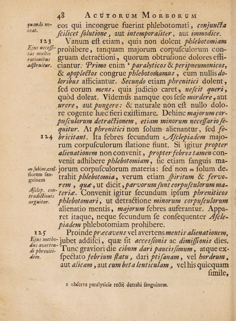 tas multis rationibus adflruitur. 48 Acutorum Morborum quando m- eos qui incongrue fuerint phlebotomari, conjuntla t,eat. fiilicet folutione, aut intemporaliter, aut immodice. 12,3 Vanum ell etiam, quia non dolent phlebotomiam prohibere, tanquam majorum corpufculorum con¬ gruam detractioni, quorum obtrufione dolores effi¬ ciantur. ‘Primo enim 1 paralyticos &peripneumonicos, & apopletlos congrue phlebotomamus , cum nullis do¬ loribus afficiantur. Secundo etiam phrenitici dolent, fed eorum mens, quia judicio caret, nefeit queri, quod doleat. Videmus namque eos fefe mordere , aut urere, autpungere: & naturale non eft nullo dolo¬ re cogente hsec fieri exiftimare. Dehinc majorum cor¬ pufculorum detractionem, etiam minorum neceffariofie- quitur. At phrenitici non folum alienantur, fed fe- 1M bricitant. Ita febres fecundum i^AJclepiadem majo¬ rum corpufculorum flatione fiunt. Si igitur propter alienationem non convenit, propter febres tamen con¬ venit adhibere phlebotomiam, ftc etiam fanguis ma- mfubmt.craf-jorum corpufculorum materia: fed non m folum de¬ trahit phlebotomia, verum etiam Jpiritum & fervo¬ rem , qu£, ut dicit,parvorumfuntcorpufculorum ma- tralbdionls'teria' Convenit igitur fecundum ipfum phreniticos phlebotomari, ut detraftione minorum corpufculorum alienatio mentis, majorum febres auferantur. Appa¬ ret itaque, neque fecundum fe confequenter Afcle- piadem phlebotomiam prohibere. Proinde praecavens vel avertens mentis alienationem, Ejusmetho- jubet addiici, quae fit accesfionis ac dimilfionis dies. dus averten- *, , . - <li phreniti- 1 unc graviori die cibum dari paucisfimum, atque ex- dem. fpeftato febrium flatu dari ptifanam, vel hordeum, aut alicam, aut cum beta lenticulam > vel his quicquam fimile, fiorem fan guinem arguitur. * chferva paralyticis refte detrahi fanguinem.