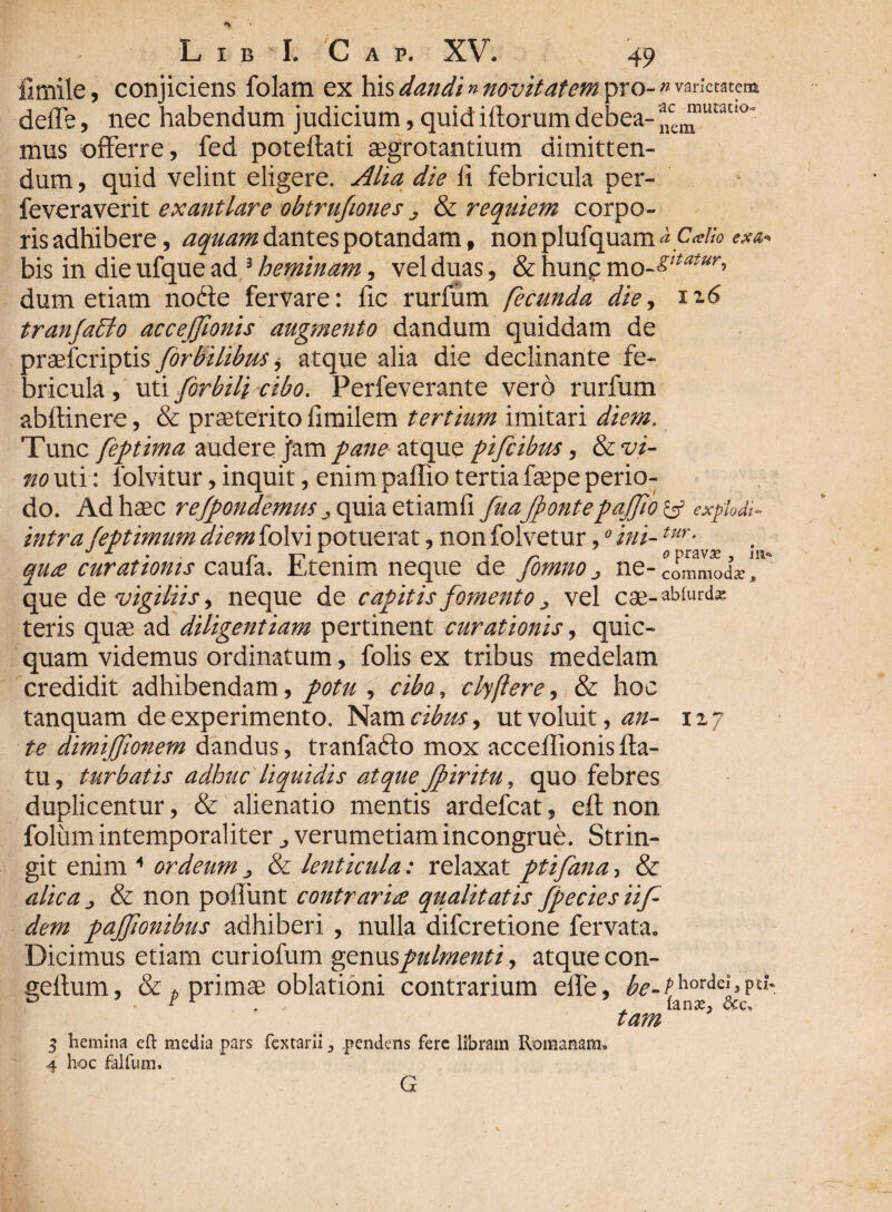 limile, conjiciens folam ex his dandi» novitatem pro- » varietatem, defle, nec habendum judicium, quid iftorum debea-ace^lluauo' mus offerre, fed poteftati aegrotantium dimitten¬ dum , quid velint eligere. Aha die fi febricula per- feveraverit exantlare obtrufiones . & requiem corpo¬ ris adhibere, aquam dantes potandam, non plufquam <* Calio bis in die ufque ad 3 heminam , vel duas, & hunp mo*^r» dum etiam nofte fer vare: fic rurfum fecunda die, x16 tranjablo accejjionis augmento dandum quiddam de praeferiptis [orbilibus * atque alia die declinante fe¬ bricula , uti [orbili cibo. Perfeverante vero rurfum abftinere, & praeterito fimilem tertium imitari diem. Tunc [eptima audere jam pane atque pifcibus, & vi¬ no uti: lolvitur, inquit , enim paffio tertia faepe perio¬ do. Ad haec rejpondemus ^ quiaetiamfi [ua[pontepaffio & explodi- intra feptimum diem folvi potuerat, non folvetur,0 ini-tur- qua curationis caula. Etenim neque de fomno} ne- commoda» que de vigiliis, neque de capitis [omento „ vel cae-ab[urd^ teris quae ad diligentiam pertinent curationis, quic- quam videmus ordinatum, folis ex tribus medelam credidit adhibendam, potu , cibo, clyflere, & hoc tanquam de experimento. Nam cibus, ut voluit, an- izy te dimiffionem dandus, tranfafto mox acceffionisfla¬ tu, turbatis adhuc liquidis atque Jpiritu, quo febres duplicentur, & alienatio mentis ardefeat, eft non folumintemporaliter ^ verumetiamincongrue. Strin¬ git enim * ordeum j & lenticula : relaxat pti[ana-> & alica & non poliunt contraria qualitatis [pecies ii[ dem pajfionihus adhiberi , nulla diferetione fervata. Dicimus etiam curiofum gesxws pulment i, atque con- geftum, & t primae oblationi contrarium effe, be-thordei, pti: fana, &c< tam 3 hemina eft media pars fextarii > pendens fere libram Romanam, 4 hoc falfum. G . \