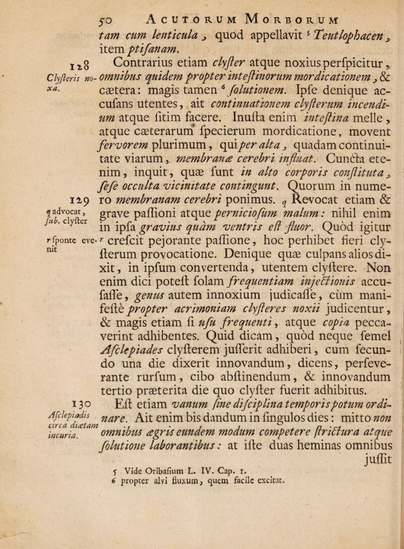 tam cum lenticula quod appellavit5 Teutlophacen s item ptifanam. lx8 Contrarius etiam clyfler atque noxius perfpicitur * Clyfteris no- omnibus quidem propter inteft inorum mordicationem & caetera: magis tamen 6 folutionem. Ipfe denique ac- cufans utentes, ait continuationem clyflerum incendi¬ um atque fitim facere. Inulta enim inteflina meile , atque caeterarum fpecierum mordicatione, movent fervorem plurimum, qui per alta , quadam continui¬ tate viarum, membrana cerebri influat. CunCra ete¬ nim, inquit, quae funt in alto corporis conflituta, fefe occulta vicinitate contingunt. Quorum in nume- ity ro membranam cerebri ponimus. q Revocat etiam & grave paflioni atqueperniciofum malum: nihil enim J“ 'cy er jn ipfa gravius quam ventris e(l fluor. Quod igitur r fpome eve-r crefcit pejorante paffione, hoc perhibet fieri cly¬ fterum provocatione. Denique quae culpans alios di¬ xit , in ipfum convertenda, utentem clyftere. Non enim dici poteft folam frequentiam injectionis accu- faffe, genus autem innoxium judicalle, cum mani- fefte propter acrimoniam clyfteres noxii judicentur, & magis etiam fi ufu frequenti, atque copia pecca¬ verint adhibentes. Quid dicam, quod neque femel Afclepiades clyfterem jufferit adhiberi, cum fecun¬ do una die dixerit innovandum, dicens, perfeve- rante rurfum, cibo abftinendum, & innovandum tertio praeterita die quo clyfter fuerit adhibitus. 130 Eft etiam vanum fine dijciplina temporispotum ordi- Afclepiadu nare Ait enim bis dandum in Ungulos dies: mitto non incuria. omnibus agris eundem modum competere ffrictura atque folutione laborantibus: at ifte duas heminas omnibus juflit % Vide Oribafium L. IV. Cap. i. mt