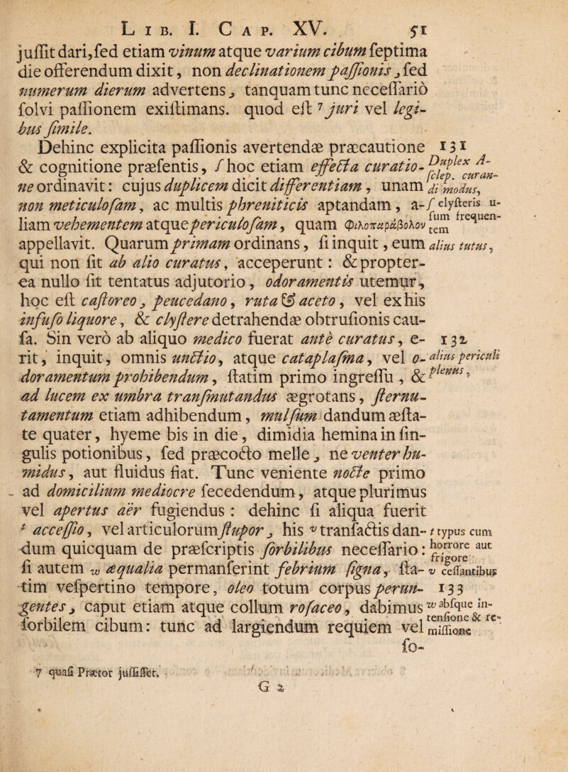 juffit dari,fed etiam vinum atque varium cibum feptima die offerendum dixit, non declinationempdjjionis fed numerum dierum advertens ^ tanquam tunc neceffario folvi paffionem exiftimans. quod eff1 juri vel legi¬ bus fimile. Dehinc expiicita paffionis avertendae praecautione 131 & cognitione praefentis, /hoc etiam effeti a curatio- ne ordinavit: cujus duplicem dicit differentiam , unam & modus, non meticulofam, ac multis phreniticis aptandam, a-/ clyfterIs u- liam vehementem atquepericulofam, quam (pihoTrapafroXov fre<^uen~ appellavit. Quarum primam ordinans, fi inquit, eum tutus, qui non fit ab alio curatus, acceperunt: & propter ea nullo fit tentatus adjutorio, odoramentis utemur, ho c efk. caftoreo j peucedano, ruta^S aceto, vel ex his infufo liquore, & clyflere detrahendae obtrufionis cau- fa. Sin vero ab aliquo medico fuerat ante curatus, e- i$z rit, inquit, omnis unctio, atque cataplafma, vel o-al'msPr'unli dor amentum prohibendum, ffatim primo ingreffu , & ?lems5 ^ ex umbra tranCmutandus aegrotans, fternu- tamentum etiam adhibendum, mulflum dandum aefta- te quater, hyeme bis in die, dimidia hemina in lin¬ gulis potionibus, fed praecofto meile ^ n t venter hu- midus, aut fluidus fiat. Tunc veniente notie primo ad domicilium mediocre fecedendum, atque plurimus vel apertus aer fugiendus: dehinc fi aliqua fuerit 4 ace efflo, vel articulorumflupor his v tranfa&is dan- t typus cum dum quicquam de praeferiptis for bilibus neceffario: auc fi autem w a:qualia permanferint febrium figna, fta- v reflantibus tim vefpertino tempore, oleo totum corpus perun- 133 gentes caput etiam atque collum rofaceo, dabimus w^rque in- ior bilem cibum: tunc ad largiendum requiem velmiffione 7 «yuafi Prxtor juUifFct, 7 G 4