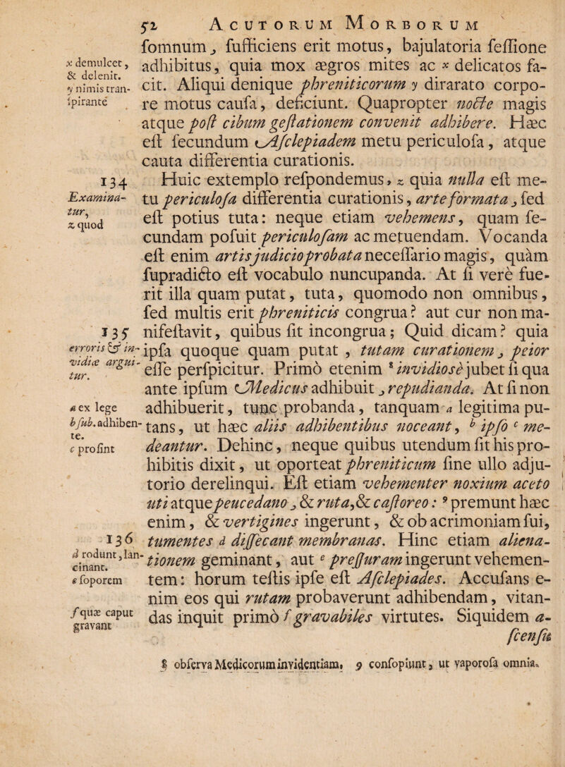 x demulcet, & delenit. y nimis tran- Ipirante I34 Examina¬ tur, z quod 135 erroris & in- ■ut di ce argui* tur. sex lege b\fub.. adhiben¬ te. € profint 136 d rodunt, lan einant. e foporem /qua* caput gravant fz Acutorum Morborum fomnum ^ fufficiens erit motus, bajulatoria feffione adhibitus, quia mox aegros mites ac * delicatos fa¬ cit. Aliqui denique phreniticorum y dirarato corpo¬ re motus caufa, deficiunt. Quapropter nodi e magis atque po(i cibum geftationem convenit adhibere. Haec eft fecundum tji/clepiadem metu periculofa, atque cauta differentia curationis. Huic extemplo refpondemus > *. quia nulla eft me¬ tu periculofa differentia curationis, arte formata > fed eft potius tuta: neque etiam vehemens, quam fe¬ cundam pofuit periculofam ac metuendam. Vocanda eft enim artisjudicioprobata neceflario magis, quam fupradicto eft vocabulo nuncupanda. At fi vere fue¬ rit illa quam putat, tuta, quomodo non omnibus, fed multis erit phreniticis congrua ? aut cur non ma- nifeftavit, quibus ftt incongrua; Quid dicam ? quia ipfa quoque quam putat , tutam curationem} peior effe perfpicitur. Primo etenim % invidiose jubet fi qua ante ipfum LMedicus adhibuit repudianda. At fi non adhibuerit, tunc probanda, tanquam a legitima pu¬ tans , ut haec aliis adhibentibus noceant, b ipfo c me¬ deantur. Dehinc, neque quibus utendum fit his pro¬ hibitis dixit, ut oporteat phreniticum fine ullo adju¬ torio derelinqui. Eft etiam vehementer noxium aceto iuti atque peucedano j & ruta,&c cafloreo:9 premunt haec enim, & vertigines ingerunt, &ob acrimoniam fui, tumentes i diffecant membranas. Hinc etiam aliena¬ tionem geminant, aute prefjuram ingerunt vehemen¬ tem : horum teftis ipfe eft Afclepiades. Accufans e- nim eos qui rutam probaverunt adhibendam, vitan¬ das inquit primo f gravabiles virtutes. Siquidem a- fcenfk