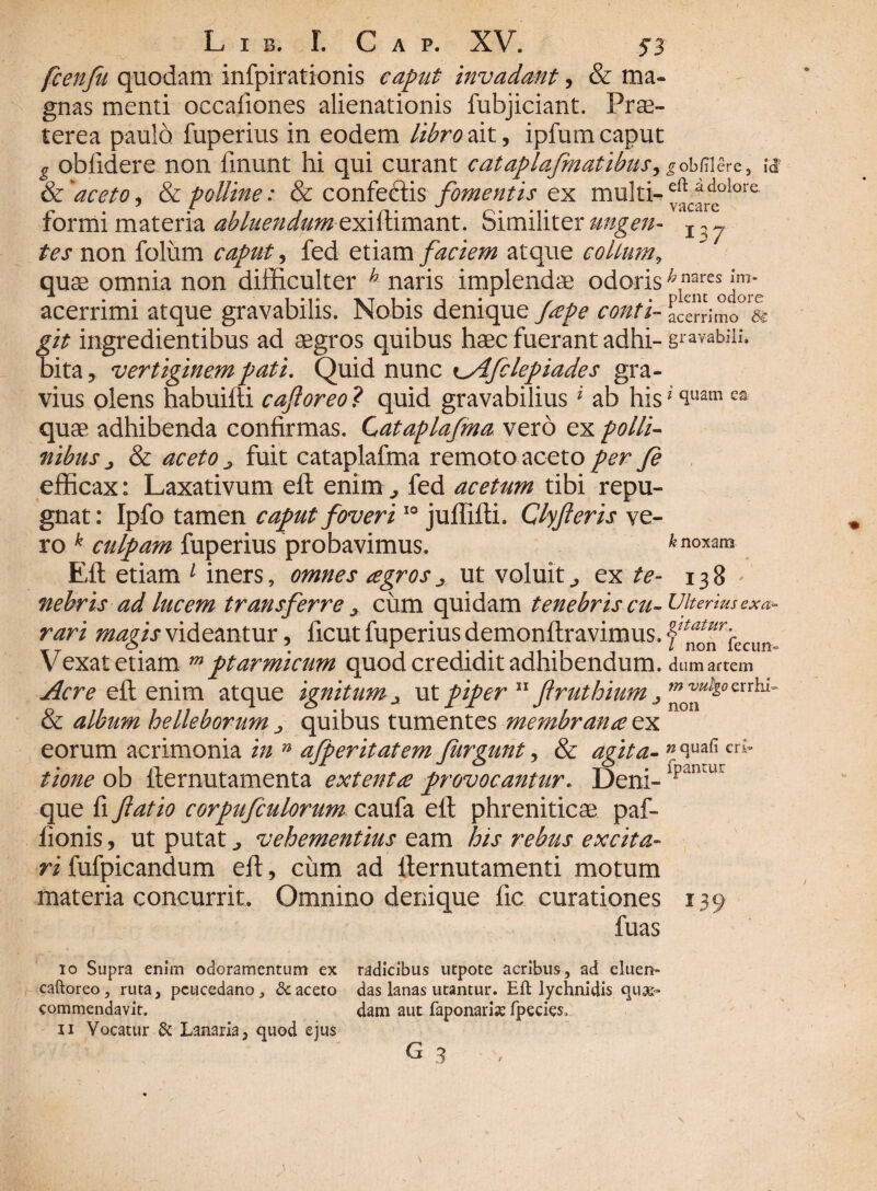 fcenfu quodam infpirationis caput invadant, & ma¬ gnas menti occafiones alienationis fubjiciant. Prae¬ terea paulo fuperius in eodem libro ait, ipfum caput g oblidere non linunt hi qui curant cataplafmatibus, &'aceto, & polline: & confeftis fomentis ex multi¬ formi materia abluendum exittimant. Similiter ungen¬ tes non folum caput, fed etiam faciem atque collum, quae omnia non difficulter h naris implendae odoris acerrimi atque gravabilis. Nobis denique /cepe conti¬ git ingredientibus ad aegros quibus haec fuerant adhi¬ bita , vertiginem pati. Quid nunc lAfclepiades gra¬ vius olens habuifti caforeo ? quid gravabilius i ab his quae adhibenda confirmas. C^ataplafma vero ex polli¬ nibus j & aceto j. fuit cataplafma remoto aceto per Je efficax: Laxativum eft enim „ fed acetum tibi repu¬ gnat: Ipfo tamen caput foveri10 juflifti. Clyferis ve¬ ro k culpam fuperius probavimus. Eft etiam 1 iners, omnes agrosut voluit., ex te¬ nebris ad lucem transferre > cum quidam tenebris cu¬ rari magis videantur, licut fuperius demonftravimus. Vexat etiam w ptarmicum quod credidit adhibendum. Acre eft enim atque ignitum ut piper 11 flruthium j & album helleborum ^ quibus tumentes membrana ex eorum acrimonia in n afperitatem furgunt, & agita¬ tione ob fternutamenta extenta provocantur. Deni¬ que fi flatio corpufculorum caufa eft phreniticae paf- ftonis, ut putat ^ vehementius eam his rebus excita¬ ri fufpicandum eft, cum ad fternutamenti motum materia concurrit. Omnino denique lic curationes fuas io Supra enim odoramentum ex radicibus utpote acribus, ad eluen- caftoreo, ruta, peucedano, dc aceto das lanas utantur. Eft lychni dis quae- commendavit. dam aut faponarix fpecies, n Vocatur & Lanaria, quod ejus ^obUlere, id' eft a dolore. vacare 137 h nares im¬ plent odore acerrimo 8£ gravabili. i quam ea k noxam 138 ' Ulterius exa¬ gitatur. I non fecun¬ dum artem m vulgo errhi • non n quafi cri- fpantur I39