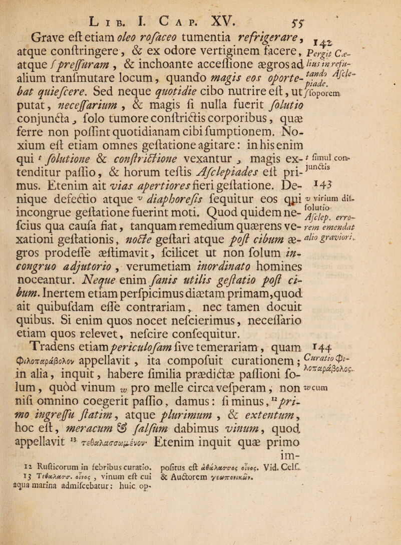 Grave eftetiam oleo rofaceo tumentia refrigerare, T atque conltringere, & ex odore vertiginem facere, c.<- atque fprejfuram , & inchoante acceffione aegros ad<nrefu- alium tranlfnutare locum, quando magis eos oporte- bat quiefcere. Sed neque quotidie cibo nutrire elt 9 Ut/foporem^ putat 9 necejfarium , & magis fi nulla fuerit folutio conjunfta j folo tumore conftriftis corporibus, quae ferre non poffint quotidianam cibi fumptionem. No¬ xium eft etiam omnes geftatione agitare: in his enim qui * folutione & conflriBione vexantur „ magis ex- * co». tenditur paffio, & horum teftis Afclepiades eft pri-JundiS mus. Etenim ait vias apertiores fieri geftatione. De- *43 nique defeftio atque v diaphorejzs fequitur eos qpi * virium dii. incongrue geftatione fuerint moti. Quod quidem ne- erro_ fcius qua caufa fiat, tanquam remedium quaerens ve- rem emendat xationi geltationis, notie geftari atque poft cibum ae- alio graviarL gros prodeffe aeftimavit, fcilicet ut non folum in- congruo adjutorio, verumetiam inordinato homines noceantur. Neque enim fanis utilis geftatio pofl ci¬ bum. Inertem etiam perfpicimus ditetam primam,quod ait quibulllam elle contrariam, nec tamen docuit quibus. Si enim quos nocet nefeierimus, neceflario etiam quos relevet, nefeire confequitur. Tradens etiam periculofam five temerariam, quam 144 cpiXoTcipufcxov appellavit, ita compofuit curationem; Curat™ in alia, inquit, habere iimilia praedi dae paffioni fo- 07rapa''£,Aos’ lum, quod vinum w pro meile circa vefperam , non «,ciun nifi omnino coegerit paffio, damus: fi minuspri¬ mo ingreffii Jiatim, atque plurimum , & extentum, hoc elt, meracum falfhm dabimus vinum, quod, appellavit n Etenim inquit quae primo im- 12 Rufticorum in febribus curatio, politus eft u6ecXotT<r^ olveg. Vid, Celfa. 15 TeOochoircr. ohoq , vinum eft cui & Audorem ytometiKunu aqiia marina admifeebatur: huic op-