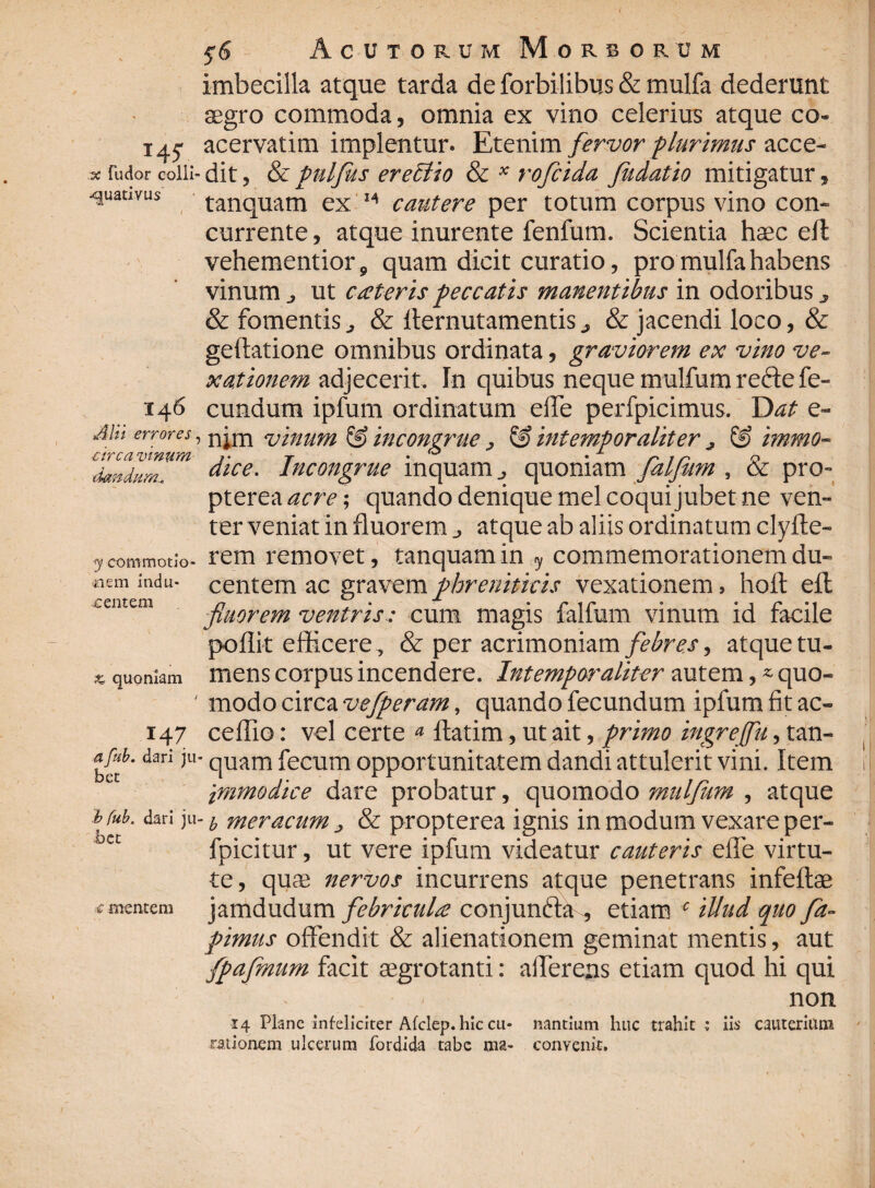 imbecilla atque tarda de forbilibus & mulfa dederunt aegro commoda, omnia ex vino celerius atque co- 14.5- acervatim implentur. Etenim fervor plurimus acce- * rudor colli-dit, & puljus erectio & * rofcida fudatio mitigatur, •quativus tanquam ex M cautere per totum corpus vino con¬ currente , atque inurente fenfum. Scientia haec efl vehementior, quam dicit curatio, pro mulfa habens vinum j ut cateris peccatis manentibus in odoribus, & fomentis j & llernutamentis& jacendi loco, & geftatione omnibus ordinata, graviorem ex vino ve¬ xationem adjecerit. In quibus neque mulfum recte fe- 146 eundum ipfum ordinatum eiTe perfpicimus. Dat e- Mi errores, n uinum & incongrue, $£> intemporaliter j & immo- dandum. “iCe- Incongrue inquam j quoniam falfiim , (x. pro- pterea acre; quando denique mei coqui jubet ne ven¬ ter veniat in fluorem atque ab aliis ordinatum clyfte- . rem removet, tanquam in y commemorationem du¬ centem ac gravem phreniticis vexationem, hoft efl fniorem ventris: cum magis faifum vinum id facile pofiit efficere, & per acrimoniam febres, atque tu¬ mens corpus incendere. Intemporaliter autem, * quo- ' modo circa vefperam, quando fecundum ipfum fit ac- 147 ceffio: vel certe * flatim, ut ait, primo hngrejfu, tan- afub, dari ju- qUam fecum opportunitatem dandi attulerit vini. Item Immodice dare probatur, quomodo mulfum , atque bfub. dari ju- y meracum j, & propterea ignis in modum vexare per- ec fpicitur, ut vere ipfum videatur cauteris effe virtu¬ te, quae nervos incurrens atque penetrans infeftae jamdudum febricula conjunfta^, etiam c illud quo fa- pimus offendit & alienationem geminat mentis, aut fpafmum facit aegrotanti: afferens etiam quod hi qui y commotio- «em indu* £ entem * quomam c mentem 14 Plane infeliciter Afclep. hic cu* rationem ulcerum fordida tabe ma¬ nantium huc trahit convenit. no n iis cauterium