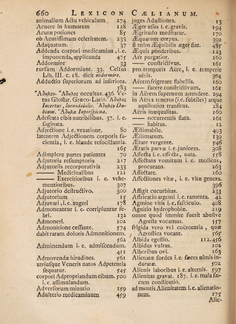 animalium A6tu vehiculum , 274 Acuere in humorem 128 Acutae potiones 8y ob Acutiflimam celeritatem. 233 Adaquatum. 37 Addenda corpori medicamina , i. e. imponenda, applicanda 475 Addormire 33 rurfurn. Addormiunt. 33. Celfus Lib. III. c. 18. dicit obdormire. Addu&io fuperiorum ad inferiora. AdyXov- ,fA$v\\og occultus. 436. Ve¬ tus Gloflar. Graeco-LatiniA^vjAoc Incertus, Inenodabilis. 'A^vjAov Du¬ bium. 'AJvjA# Inperfpicua. Adefcata cibis nutribilibus. 37. i. e. fagi nata. Adje&ione i. e..vexatione.. 80 latentem Adjedionem corporis fa¬ cientia, i. e. blande refocillantia. 165* Adimplere partes patientes 70 Adjutoria refumptoria 217 Adjutoriis recorporativis 233 •- Medicinalibus 121 - Exercitioribus i. e. vehe- mentioribus. 307 Adjutorio deffrudtivo. 300 Adjutorium iy Adjuvari,i. e.augeri 178 Admoneantur i. e. corripiuntur fe¬ bri. 132 Admoneri. 102 Admonitione cefFante. 574 dabit raram doloris Admonitionem. 562 Admittendum i. e. admifeendum. 411 Admovendae hirudines. 5^61 utriufque Veneris natos Adpetentia fequatur. 545 corpori Adpropriandum cibum, yoo i. e. affimulandum. Adverforum minutio 159 Adulterio medicaminum juges Adnftiones. 13 Aiger ufus i. e. gravis.. 194 iEgritudo meditatur. 170 Aiquatum corpus. 302 fi enim Aequibilis aeger fiat. 485* Aiquis ponderibus. 123 Aer purgatior. 160 —— conftridtivus. 161 pro. temporis Aere, i. e. temperie aeris. 304 Aerem frigerare flabellis. 160 —— facere conftridivum* i6r in Aerem fupernum attendere. 294 in Aeres teneros (i.e. fubtiles) atque 284 160 161 12 493 139 S46 308 ff8 moliens, 263 160 Afficit cucurbitas. .0 aquilonios tranfitus. Aeris inaequalitas. —■— occurrentis flatu. -- habitus. Aiftimabile. AEffimatum. Aetate vergente. Altatis parvae i. e.juniores. Affe&a i. e. effedta, nata. Affe&ans vomitum i. e. procurans. Affectare. Affediones vitae, i. e. vitae genera. 396 233 . Affricatio argenti i. e. ramenta. 42 Agmine vitis i. e.fafciculo. 408 Agnitio hydrophobiae. 219 omne quod immite fuerit abufive Agrelte vocamus. 557 frigida vero vel coercentia , quae Agroffica vocant. „ 565* Albida egeffio. 112.456 Albidus vultus. 10% Alboribus ovi. 163 Alienatae fordes i.e. fseces nimis in¬ duratae. . 502 Alienis laboribus i. e. alternis. 597 Alienitas gravat. 187. i. e.malafac- cum conffitutio. ad mentis Alienitatem i. e. alienatio¬ nem» 17 ST Alie-