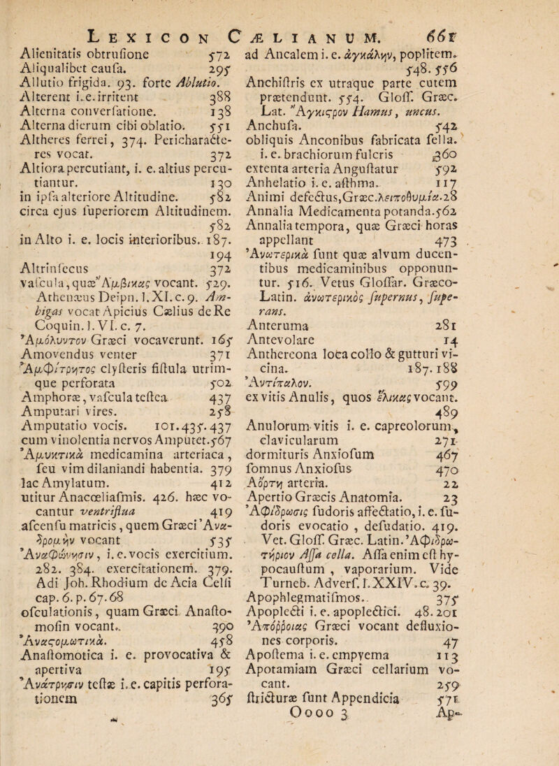 Alienitatis obtrufione 572 Aliqualibet caufa. 295- Allutio frigida. 93. forte Ablutio. Alterent Le.irritent 388 Alterna converfatione. 338 Alterna dierum cibi oblatio. 5-5-1 Altheres ferrei, 374. Pericharadte- res vocat. 372 Altiorapercutiant, i. e. altius percu¬ tiantur. 130 in ipfaalteriore Altitudine. 5-82 circa ejus iuperiorem Altitudinem. 5-82 in Alto i. e. locis interioribus. 187. 194 Altrinfecus 372 vafcula,quae5/A/x$/K«£ vocant. 5-29. Athenceus Deipn. l.XI.c. 9. Am¬ bigas vocat Apicius Cselius de Re Coquin. 1. VI. c. 7. *A[j*6Kvvtov Graeci vocaverunt. 165' Amovendus venter 371 \AfiQ/TpqTos clyfleris fidula utrim¬ que perforata 702 Amphorae, vafcula teflea 437 Amputari vires. 25-8 Amputatio vocis. ior.435'. 437 cum vinolentia nervos Amputet.5-67 \ApvHTMct medicamina arteriaca , feu vim dilaniandi habentia. 379 lac Amylatum. 412 utitur Anacoeliafmis. 426. htec vo¬ cantur ventriflua 419 afcenfu matricis, quem Graeci 'Avet- 2po/j.viv vocant f 3 f 'AvciQ&vyiGiv , i. e. vocis exercitium. 282. 384. exercitationem. 379. Adi Joh. Rhodium de Acia Celli cap. 6. p. 67.68 ofculationis, quam Graeci Anafto* molin vocant.. 390 *A vctsofJLariHct. 45-8 Anaftomotica i. e. provocativa & apertiva 195* *Avurpvpiv tedse i. e. capitis perfora¬ tionem 365* ad Ancalem i. e. otyy.cAvy, poplitem» 5-48. ff6 Anchidris ex utraque parte cutem praetendunt. 5-5-4. Gloff. Graec. Lat. 31Aymqpov Hamus, uncus. Anchufa. 5-42 obliquis Anconibus fabricata fella. i. e. brachiorum fulcris £60 extenta arteria Angudatur 5-92 Anhelatio i. e. aflhma. 117 Animi defe£tus,Gr3ec.A£/Toflu/x/2.28 Annalia Medicamenta potanda.5-62 Annalia tempora, quae Graeci horas appellant 473 ’AvuTspiua. funt quae alvum ducen¬ tibus medicaminibus opponun¬ tur. 5-16. Vetus Gloffar. Graeco- Latin. ivwrspmog fupernus, fupe- rans. Anteruma 281 Antevolare 14 Anthereona lota collo & gutturi vi¬ cina. 187.188 *A vrhctKov. 5-99 ex vitis Anulis, quos eKim; vocant. 489 Anulorum vitis i. e. capreolorum^ clavicularum 271- dormituris Anxiofum 467 fomnus Anxiofus 470 Aoprvf arteria. 22 Apertio Graecis Anatomia. 23 ’AQ/Spufftg fudoris affedtatio, i. e. fu- doris evocatio , defudatio. 419. Vet. Gloff. Graec. Latin.’ACp/5pw- Tvipiov AJJa cella. Adaenimed hy- pocaudum , vaporarium. Vide Turneb. Adverf. 1.XXIV. c. 39. Apophlegmatifmos.. 37$* Apopkcii i. e. apople&ici. 48.201 'Amppoictg Graeci vocant defluxio¬ nes corporis. 47 Apodema i. e. empyema 113 Apotamiam Graeci cellarium vo¬ cant. 25-9 diiclurae funt Appendicia 5-71