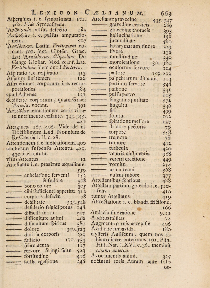 jines i., e. fympafmata.. i7i. f6i. Vide Sympafmata. ^KdOvy^Lu pulfus defedio 182 VW(pviidv i. e. pulfus amputatio¬ nem. 5*07 ' KgkIHighoq. Latini Verticulum vo¬ cant. yoi, Vet. Gloflar. Grssc. Lat- *A;<Twi$foyuov. Clipeolum. Du Cange GlolTar. Med. & Inf. Lar. Vertibulum idem quod Vertebra„ Afpiratio i. e. refpiratio 413 Affatum lilii femen 122 Adrudiones corporum L e. recor¬ porationes .484 apud Athenas 131 debilitate corporum , quam Grseci 5 AtovAv vocant. 391 ’ArpoQlav tenuationem partis vitia' txnutrimento ceffante. 343.344. 421 Attagines. 167. 406. Vide de iis Dodiflimum Lud. Nonniumde Re Cibaria I. II. c. 28- Attentionem i. e.indicationem. 400 oculorum fufpenfo Attentu. 429. 430. i. e.obtutu.. vifus Attentus 12 Attedante i. e. prsefcnte aequalitate. 559 -- anhelatione ferventi ---- & fudore 3 318 3°S 312 bono colore cibi fufficienti appetitu corporis defedu debilitate 533-54% defiderio frigidi potus 148 difficili motu 54.7 difficultate animi 462 difficultate fpiritus 380 dolore 340.423 duritia corporis 329 fadidio 170. 533 febre acuta 117 fervore t & jugi faltu 5 23 fortitudine 406 nulla ege itione M L I A N U M. 663 Attedante gravedine 43 4447 -- gravedine cervicis 289 - gravedine thoracis 393 —— hallucinatione 148 --jucunditate 5-80 - lachrymarum fluore 225* -- livore 138 —— moeditudine 34© - mordicatione 301.480 ——- ©culorum fervore 114 - pallore 15*9. 292 —— palpebrarum diffantia 104 — partium fervore 548 - pallione 341 - pulfu parvo 205* -- fanguinis puritate 572 - fingultu 346 -liti 499 -—- fonitu 102 -- fpiratione meliore 127 —— ftridore pedoris 79 - torpore 348 - tremore 78 —— tumore 412 -tudicula 420 - ventris ablfinentia 568 ■—8— veretri eredione 449, - vomitu 25-4 —— urina tenui 468 -- vultus rubore 377 Attcdantibus febribus 488 Attedata partium gravedo Le. pras- fens 410 tumor Attedatus 419 Attredatione i. e. blanda fridione^ 166, Audacia fine ratione • 9,11 Auditus fallitas 72, Augmenta carnis accepiffe 406 Aviditate impavida». 180 clyderis Aulifcum , quem nos ti¬ biam dicere poterimus. 191, Plin... Hid. Nat. LXVL.c. 36,. meminit calami auletici. Avocamentis animi. 3.3 f nodurni roris Auram ante felis-