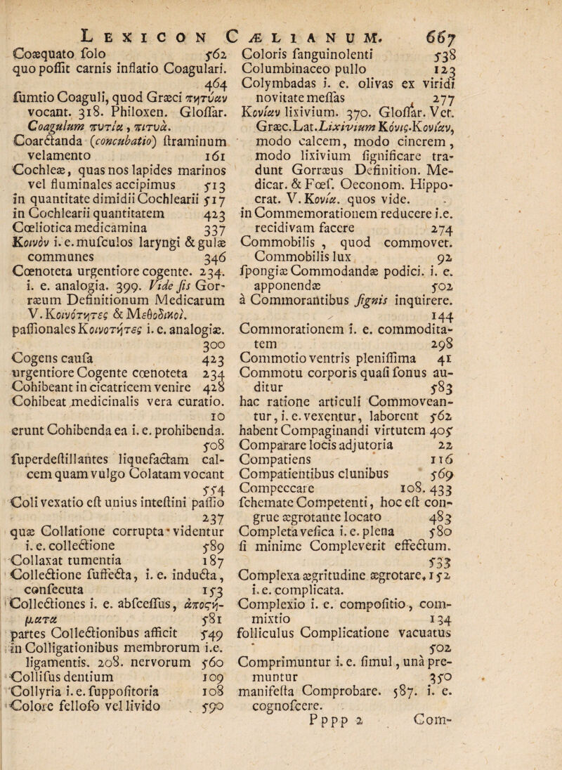Coaequato folo quo poflit carnis inflatio Coagulari. 464 fumtio Coaguli, quod Graeci mjruav vocant. 318. Philoxen. GlolTar. Coagulum 'kvtIu , niTva. Coardanda (<concubatio) ftraminum velamento 161 Cochleae, quas nos lapides marinos vel fluminales accipimus ^13 in quantitate dimidii Cochlearii 5*17 in Cochlearii quantitatem 423 Coeliotica medicamina 337 Koivov i. e.mufculos laryngi & gulae communes 346 Coenoteta urgentiore cogente. 234. i. e. analogia. 399. Vide fis Gor- raeum Definitionum Medicarum V. KorjOT^reg & MfOctoo/. paflionalesKoivor^Tes i- e. analogiae. 3 00 Cogens caufa 423 urgentiore Cogente coenoteta 234 Cohibeant in cicatricem venire 428 Cohibeat medicinalis vera curatio. 10 erunt Cohibenda ea i. e. prohibenda. 508 fuperdeflillantes liquefaciam cal¬ cem quam vulgo Colatam vocant Coli vexatio eft unius intefiini pallio 237 quae Collatione corrupta*videntur i. e. colledione 5*89 Collaxat tumentia 187 Colledione fuffeda, i. e. induda, confecuta 153 Collediones i. e. abfcelllis, fiurei y8i partes Colledionibus afficit 549 in Colligationibus membrorum i.e. ligamentis. 208. nervorum y6o Collifus dentium 109 Collyria i. e. fuppofitoria 108 Colore fellofo vel livido ; 5-90 ex 538 I23 viridi Coloris fanguinolenti Columbinaceo pullo Colymbadas i. e. olivas novitate mellas 277 Koviuv lixivium. 370. Gloflar. Vet. Graec.Lat. Lixivium KovtQ-Kovfav, modo calcem, modo cinerem, modo lixivium fignificare tra¬ dunt Gorroeus Definition. Me¬ dicar. &Foef. Oeconom. Hippo- crat. V.Kovfu. quos vide, in Commemorationem reducere i.e. recidivam facere 274 Commobilis , quod commovet. Commobilis lux 92 fpongiaeCommodandae podici, i. e. apponenda; yo2 a Commorantibus figms inquirere. 144 Commorationem i. e. commodita¬ tem 298 Commotio ventris pleniffima 41 Commotu corporis quafi fonus au¬ ditur 5-83 hac ratione articuli Commovean¬ tur , i. e. vexentur, laborent 561 habent Compaginandi virtutem 40^ Comparare locis adjutoria 22 Compatiens r it 6 Compatientibus clunibus 569 Compeccare 108.433 fchemate Competenti, hoc eff con¬ grue aegrotante locato 483 Completa vefica i. e. plena y8o li minime Compleverit effedum. 5*33 Complexa aegritudine aegrotare* 152 i. e. complicata. Complexio i. e. compofitio, com¬ mixtio 134 folliculus Complicatione vacuatus yoz Comprimuntur i. e. limul, una pre¬ muntur qyo manifelta Comprobare. 587. i. e. cognofcere. Pppp 2 Coin»