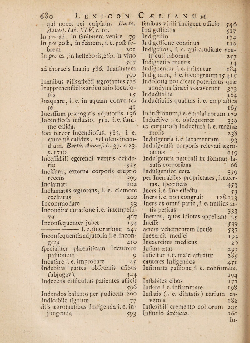 qui nocet rei cuipiam. Barth. Adverf. Lib. XLV. c. i o. io pro ad , in fanitatem venire 79 In pro poft, in febrem, i. c. poft fe¬ brem 201 In pro ex ,in helIeboris,26o. in vino 7°7 ad thoracis Inania 5*86. Inanitatem 5-90 Inanibus vifisaffedli «grotantes 5-78 Inapprehenfibilis articulatio locutio¬ nis 1S Inaquare, i. e. in aquam converte¬ re ' 41 In callum praerogatis adjutoriis t 36 Incendiofa influxio. 711. i. c. lum¬ ine calida. loci fervor Incendiofus. $'83. i. e. extreme calidus, vel olens incen¬ dium. Barth. Adverf. L. 37. e. 23. p.iyio. Inceffabili egerendi ventris defide- rio 727 Incifura, externa corporis eruptio recens 399 Inclamati 102I Inclamatus xgrotans, i. e. clamore excitatus 200 Incommodare 93 Incondita' curatione i.e. intempefti- va 467 Inconfequenter jubet 194 ------ i. e. fine ratione 247 Inconfcquentiaadjutoria i. e. incon- grua 410 fpecialiter phreniticam Incurrere pafiionem 9 Incufare i. e. improbare 47 Indebitas partes obfeoenis ufibus fubjugavit 544 Indecens difficultas patientes afficit S96 Indendos balanos per podicem 260 Indicabile lignum 77 fitis aegrotantibus Indigenda i. e. in¬ jungenda 793 fenibus virili Indigent officio 546 Indigeftibilis 5-27 Indigeffio 174 Indigeftione continua 110 Indige flos, i. e. qui cruditate ven¬ triculi laborant 257 Indignatio mentis 14 Indignentur i. e. irritentur 184 Indignum, i. e.incongruum 17.41 4 Indoloria nos dicere poterimus quae anodyna Graeci vocaverunt 373 Indudtibilia 164 Indudlibilis qualitas i. e. emplaftica 167 Indu<5iionum,i.e. emplaftrorum 170 Indudlive i. e. obfequenter 330 ex corporofa Indudlura i. e. magnae molis ~ 238 Indulgentia i. e. laxamentum 93 Indulgentia corporis relevati aegro¬ tantes - 119 Indulgentia naturali fit fomnus la¬ xatis corporibus 66 Indulgentior cera 35-9 per Inerrabiles proprietates,i.e.cer- tas, fpecificas 4^3 Iners i.e. fine effe&u 73 Iners i.e. non congruit 128.173 Iners ex omni parte , i. e. nullius ar¬ tis peritus 333 Inertes, quos idiotas appellant 37 Inefie 739 aciem vehementem Inefie 737 Inexerciti medici 194 Inexercitus medicus 20 Infans aetas 297 Inficitur i. e. male afficitur 287 cauteres Infigendos 471 Infirmata paffione i. c. confirmata. 194 Inflabiles cibos 177 Inflare i. e. inflammare 198 Inflatis (i. e. dilatatis) narium ca¬ vernis 182 Inflexibili cremento collorum 207 Influxio #7Toppoicc. 160 In-