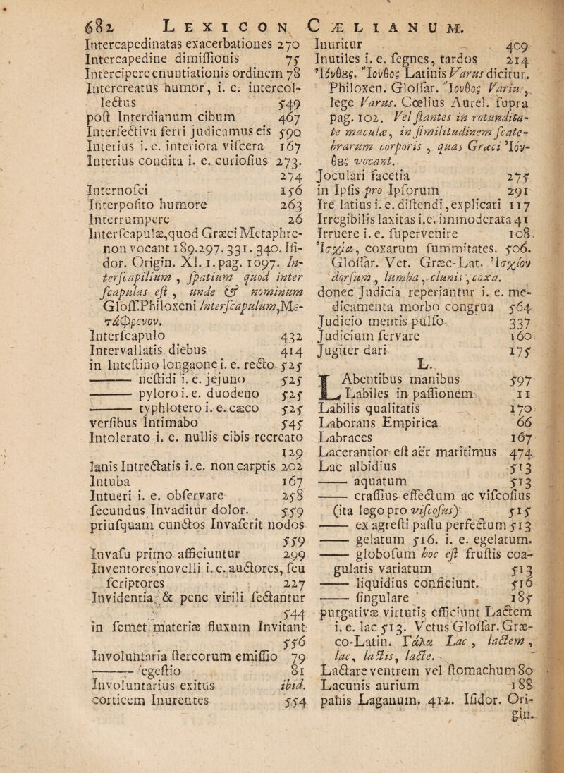 ( z Lexicon Intercapedinatas exacerbationes 270 Intercapedine dimiffionis 77 Intercipere enuntiationis ordinem 78 Intercreatus humor, i. e. interco!» ledlus 3“49 poft Interdianum cibum 467 Interfediva ferri judicamus eis 5-90 Interius i. e. interiora vifcera 167 Interius condita i. e. curiofius 273. 274 Internofci 176 Interpofito humore 263 Interrumpere 2 6 Interfcapulae,quod Graeci Metaphre- non vocant 189.297.331. 340. Ifi- dor. Origin. XI. i.pag. 1097. In- ierfcapilium , fpatium quod inter [capulas efl , unde C53 nominum Gloff.Phi loxcni Interfcapulumf&s- rdCppwov. Interfcapulo 432 Intervallatis diebus 414 in Inteftino longaone i. e. redo 52$ - neftidi ’i. e. jejuno 515 —- pyloro i. e. duodeno y2y ——— typhlotero i. e. caeco fif verlibus Intimabo $4$ Intolerato i. e. nullis cibis recreato lanis Intredatis i. e. non carptis 202 Intuba 167 Intueri i. e. obfervare 258 fecundus Invaditur dolor. yy9 priufquam eundos Invaferit nodos SS9 Invafu primo afficiuntur 299 Inventoresjiovelli i.e.audores,feu feriptores 227 Invidentia & pene virili fedantur 544 in femet materiae fluxum Invitant SS6 Involuntaria dercorum emiffio 79 ——~ 'ege dio 81 Involuntarius exitus ibid. corticem Inurentes C 'A L I A N U M . Inuritur ^ 409 Inutiles i. e. fegnes, tardos 214 9lfai$8S. ’Iqv&oq Latinis Varus dicitur. Philoxen. Glollar. IovQog Varius5 lege Varus. Ccelius Aurei, fupra pag. 102. Vel flantes in rotundita¬ te maculce, in Jimilitudinem [cate- brarum corporis ^ quas Graci Vsq vocant. Joculari facetia ijf in Ipfis pro Ipforum 291 Ire latius i. e. didendi, explicari 117 Irregibilis laxitas i.e. immoderata 41 Irruere i. e. fuperVenire 108, , coxarum fummitates. yo6. Glollar. Vet. Graec-Lat. ’l<r%fov dorfum , lumba, clunis, coxa. donec judicia reperiantur i. e. me¬ dicamenta morbo congrua 5-64 Judicio mentis puifo 337 judicium fervare 160 jugiter dari 175* L. LAbentibus manibus 5*97 Labiles in paffionem 11 Labilis qualitatis 170 Laborans Empirica 66 Labraces 167 Lacerantior ed aer maritimus 474 Lac albidius 513 -- aquatum 5T3 - craffius effedum ac vifeofius (ita lego pro vifcofusf yiy - ex agredi padu perfedum 5-13 - gelatum yi6. i. e. egelatum. - globofum hoc efl frudis coa¬ gulatis variatum 513 - liquidius conficiunt. yio -- lingulare iSf purgativos virtutis efficiunt Ladem i. e. lac 5*13. Vetus Glollar. Grae- co-Latin. YotZei Lac > ladem, lac^ labiis, lade. v Ladare ventrem vel domachum 80 Lacunis aurium 188 patiis Laganum. 412. Ifidor. Ori- gim