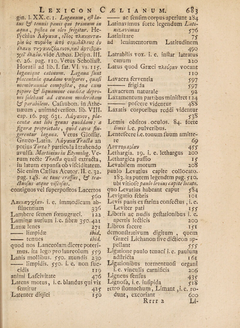 gin. 1. XX. c. i. Laganum, efl la¬ tus & tenuis panis qui primum in aqua ^ pofiea in oleo frigitur. He- fychius Adyuva, sfdog ttActyiZVTct- p/s wvpufy aito GeyuHaXeus h ehcucp TvyuvhfofisvovqAui dpr/fipa- %e? iKctlw. vide Athen. Dcipn. III. c. 26. pag. no. Vetus Scholiaft. Horatii ad lib. I. fat. VI. vs. ny. laganique catinum. Lagana funt placentuU quadam vulgares , quafi membranula compofitee, quce cum pipere & liquamine condita depro¬ mi jolebant ad ccenam moderatam & parabilem. Cafaubon. in Athe¬ naeum , animadverfibn. lib. VIII. cap. 16. pag 631. Act.ycivov, pia* centee aut libi genus quoddam: a figura proprietate, quod cava fin¬ gerentur lagana. Vetus Giollar. Grseco-Latin. AccyuvaTrada an potius “Torta ? particula a trahendo avulfa. Mariinius in Etymolog. Ve¬ rum redle Tratta quafi extra&a, in latum expanfa ob vifciditatem. Sic enim Caelius Acutor. II. c. 32. pag. 148. ac tunc crafjus, & tra- dluofus atque vifcofus. contiguos vel fu perpolitos Lacertos 560 Aitifjbuyxlav. I. e. immodicam ab- ftinentiam 336 Lambere femen foenugrseci. 122 Laminae aurium i.e. fibrae 350.421 Lanae lenes 271 -- limpidae ibid9 —-~ tenues ibid. quod nos Lanceolam dicere poteri¬ mus. ita lego pro laureolum 579 Lanis mollibus, 550. mundis 230 —— limpidis, 550. i. e. non fuc- cidis . 119 animi Lafcivitate 476 Latens motus, i. e. blandus qui vix fentitur 415 Latenter disjici 150 -—— ac fenfimcorpus aperiunt 284 Latinavimus forte legendum Lati- mzavimus 5*76 Latinizare 75* ad lenimentorum Latitudinem 490 Latrabilis vox. i. e. in (lar latratus canum J 220 Latus quod Graeci ntevpav vocant 110 Lavacra ferventia 597 ——— frigida 5-97 Lavacrum naturale 92 Laxamentum partibus miniftret 124 --— pofcere videntur 488 Laxatis corporibus reddi videntur S 38 Lemis oblitos .oculos. 84. forte limis i. e. pulveribus. Lentefcere i.e. tonum fuum amitte¬ re 69 A enTOfiepictv 45$ Lethargia. 19. i. e. lethargus 200 Lethargica pallio 1$ Levabilem motum 208 paulo Levatius capite collocato. 183. ita putem lcgendtm pag. 5*10. ubi vitiofepaulo levius capite locato. quo Levatius habeant caput 5-84 Levigatio febris 101 Levis panis ex farina confe&us, i. e. Leviter pati iyy Liberis nudis gellationibus i. e. apertis ledlicis 200 Libros facere 15T demonllrativiim digitum , quem Graeci Lichanon live didlicon ap¬ pellant 55$ Ligatione paulo tenaci i. e. paulum adftridta 161 Ligationibus tormentuofi organi i. e. vinculis carnificis 206 Ligneus fenfus 43$ Lignofa, i.e. infipida yi8 retro ftomachum, Limant ,i. e. ro¬ dunt, excoriant 6co