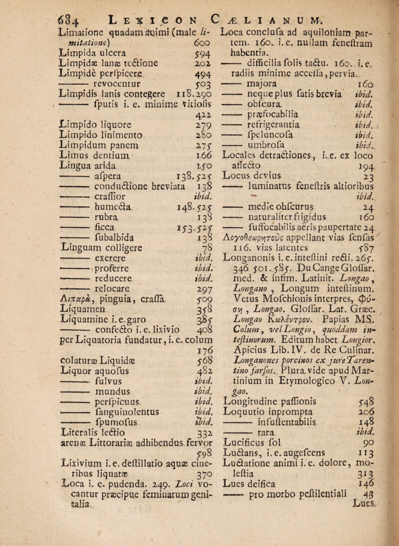 Limatione quadamdnimi (male li- mitatione) 60O Limpida ulcera 594 Limpidae lanas tcClione 2,02 Limpide perfpicere. 494 —- revocentur 5°3 Limpidis lanis contegere 1,18.290 —— fputis i. e. minime Vitiolis 422 Limpido liquore 279 Limpido linimento 280 Limpidum panem HS Limus dentium 166 Lingua arida ISO —— afpera 138. m ——— conductione breviata 138 -—- craffior ibid. —-— humccta, 148- S1* - rubra 138 - fieca ——— fubalbfda 138 Linguam colligere 78 —- ex er.ere ibid. 1—- proferre ibid. -- reducere ibid. —- relocare 2. 297 A/xapa, pinguia, crafia. 5°9 Liquamen 3^8 Liquamine i. e. garo 3*^5 -— confeCto i. e. lixivio 408 per Liquatoria fundatur, i. e. colum 176 colaturae Liquidae 568 Liquor aquofus 482 -fulvus ibid. - mundus ibid. - perfpicuus, ibid. fanguinolentus ibid. -fpumofus ihd. Literalis leClio 332. arenae Littorariae adhibendus,fervor 5-98 Lixivium i. e. deftilJatio aquae, cine- ribus liquatae 370 Loca i. e. pudenda. 249 . Loci vo- cantur praecipue feminarum geni¬ talia*. Loca conclufa ad aquiloniam par¬ tem. l6o.. i. e. nuilam feneflram habentia. —— difficiliafolis taClu. i6o.i.e. radiis minime acceifa, pervia.. - majora 160 - neque plus fatis brevia ibid. —— obfcura. ibid. - praefocabilia ibid. - refrigerantia ibid. - fpeluncofa ibid„ -- umbrofa ibid. Locales detractiones, i..e. ex loco affeCto 194, Locus devius 23 -- luminatus feneftris altioribus — ibid.„ - medie ohfcurus 24 -- naturaliter frigidus 160 /-•> /V' * I « • • • AoyoQsupvtTovs appellant vias fenfas 116. vias latentes f8y Longanonis i, c. inteftini re61 i. 26 p. 346 5-01.5-85'. Du Cange Gloflar. med. & infim. Latinit. Longao, Longano , Longum inteftinum. Vetus Mofchionis interpres, Cpu- cvj , Longao. Gloilar., Lat. Graec. Longao KuKsvTpov. Papias MS. Colum, velLongio, quoddam in- teftimrum. Editum habet Longior. Apicius Lib.IV. de Re Culinar. Longanones porcinos ex jureTdar em tino far [os.. Plura.vide apudMar- tinium in Etymologico V. Lom gao. Longitudine paffionis 548 Loquutio inprompta 206 ——— infuftentabilis 148 - rara ibid. Lucificus fol 90 Lu&ans, i. e. augefeens 113 Lu&atione animi i. e. dolore, mo- leflia v > 313 Lues deifica 140 - pro morbo pcftilentiali 43 Lues.