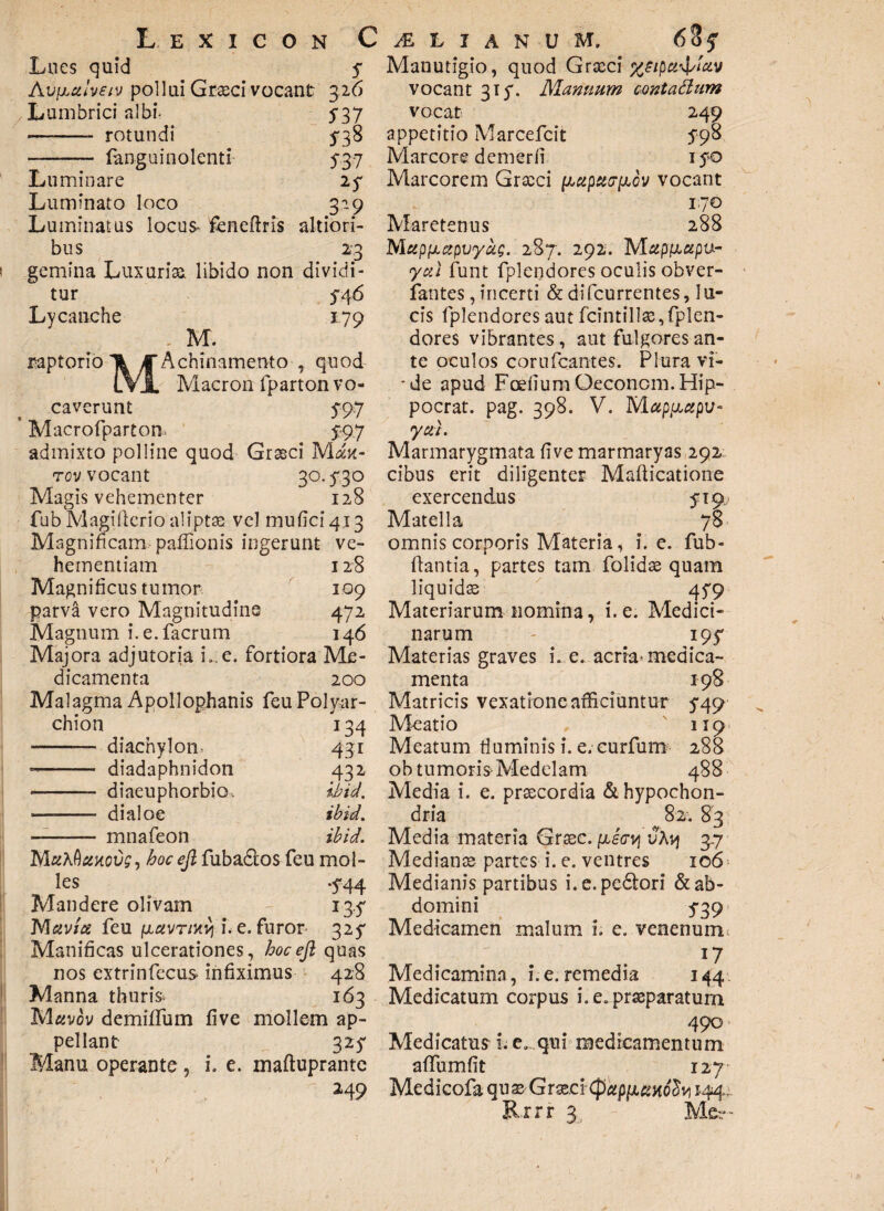 Lues quid $ Avy,ctlveiv pollui Graeci vocant 326 Lumbrici albf 537 ——- rotundi 538 -—- fanguinolenti 537 Lu minare Luminato loco 319 Luminatus locus- feneftris altiori- bus 23 gemina Luxuria, libido non dividi¬ tur 546 Lycanche 1.79 M. raptorio T& J Achinamento , quod LVl Macron fparton vo¬ caverunt 5*97 Macrofparton. 5:97 admixto polline quod Groeci Mdu- rov vocant 30.730 Magis vehementer 128 fub Magifterio aliptse vel muficiq^ Magnificam paffionis ingerunt ve¬ hementiam 128 Magnificus tumor 109 parva vero Magnitudine 472 Magnum i.e.facrum 146 Majora adjutoria L.e. fortiora Me¬ dicamenta 200 Malagma Apollophanis feu Polyar- chion 134 - diachylom 431 -- diadaphnidon 432 - .- diaeuphorbiOs ibid. .di aloe ibid. — - mnafeon ibid. MuXQzkcvs , hoc ejl fubados feu mol¬ les .5*44 Mandere olivam 13.5' feu (AciVTmy i. e. furor 327 Manificas ulcerationes, hoc ejl quas nos extrinfecus infiximus 42:8 Manna thuris 163 Muvov demiflum five mollem ap¬ pellant 325* Manu operante , i. e. maftuprante 249 Manutigio, quod Grxci x^ipu^iuv vocant 315*. Manuum cmtattum vocat 249 appetitio Marcefcit 798 Marcore demerfi 170 Marcorem Grteci [Mipu(7[xov vocant 170 Maretenus 288 Mupfxapvyag. 287. 292. Mupfiupu- yuX funt fplendores oculis obver- fantes, incerti & difcurrentes, lu¬ cis fplendores aut fcintillas, fplen¬ dores vibrantes, aut fulgores an¬ te oculos corufcantes. Plura vi- ■de apud Fodium Oeconcm. Hip- pocrat. pag. 398. V. Mapcjiapv- ycii. Marmarygmata five marmaryas 292 cibus erit diligenter Mafiicatione exercendus 519 Matella 78 omnis corporis Materia, i. e. fub- fiantia, partes tam folidas quam liquidss 479 Materiarum nomina, i. e. Medici¬ narum - 195* Materias graves L e. acria* medica¬ menta 198 Matricis vexatione afficiuntur 5*49 Meatio ' 119 Meatum fluminis i. e. curfum 288 ob tumoris-Medelam 488 Media i. e. prsecordia <Si hypochon¬ dria 82. 83 Media materia Grsec. (justry uAvj 3.7 Mediante partes i. e. ventres 106 Medianis partibus i. e. pedori & ab¬ domini 739 Medicamen malum L e. venenum 17 Medicamina, i. e. remedia 144 Medicatum corpus i. e, praeparatum 490 Medicatus i. e. qui medicamentum affumfit 127 Medicofa qux Graeci(pup[umb^vi 144. R rrr 3,. Me- 1