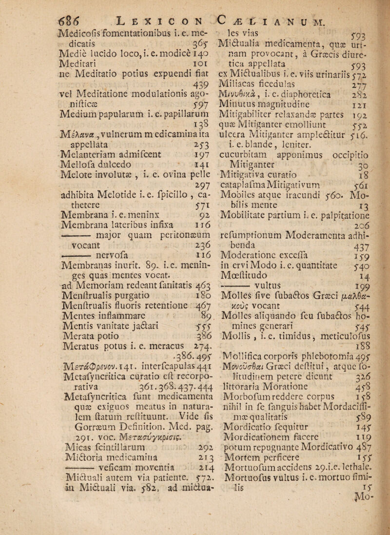 Medicofisfomentationibus i. e. me¬ dicatis 3 Medie lacido loco,i.e.modice 140 Meditati 101 ne Meditatio potius expuendi fiat 439 vel Meditatione modulationis ago¬ ni fi i ese 5-97 Medium papularum i. e. papillarum 138 MiAava., vulnerum medicamina ita appellata 2-5*3 Melanteriam admifeent 197 Mellofa dulcedo 141 Melote involutse , i. e. ovina pelle 297 adhibita Melotide i. e. fpicillo , ca¬ thetere 571 Membrana i. e. meninx 92 Membrana lateribus infixa 116 —— major quam peritonaeum vocant 236 -- nervofa 116 Membranas inurit. 89. i. e. meniii- ges quas mentes vocat, ad Memoriam redeant fanitatis 463 Menftrualis purgatio 180 Menftrualis fluoris retentione 467 Mentes inflammare 89. Mentis vanitate jadarl yyy Merata potio 386 Meratus potus i. e. meracus 274. .386.495- MeT«$p£V0V.*4i. interfcapulas441 Metafyncritica curatio cft recorpo¬ rativa 361.368.437.444 Metafyncritica funt medicamenta qux exiguos meatus in natura¬ lem ftatum reftituunt. Vide fis Gorrseum Definition. Med. pag. 291. voc. MsTd(rvynpi<7ig.' Micas fcint.illarum t 292 Midoria medicamina 213 —-- veficam moventia 214 Mictuali autem via patiente. 5*72. in Miduali via. 5-82, ad midua- les vias Midualia medicamenta, quse uri¬ nam provocant, a Grsscis diure¬ tica appellata 5^93 ex Midualibus i. e. viis urinariis 572 Miliacas ficedulas 277 Mivvbmx, i. e. diaphoretica 282 Minutus magnitudine 121 Mitigabiliter relaxandae partes 192 quae Mitiganter emolliunt 5*72 ulcera Mitiganter ampleditUr 5*16. i. e. blande, leniter, cucurbitam apponimus occipitio Mitiganter 30 Mitigativa curatio 18 cataplafma Mitigativum 5*61 Mobiles atque iracundi y6o. Mo¬ bilis mente 13 Mobilitate partium L e. palpitatione 206 refumprionum Moderamenta adhi¬ benda 437 Moderatione excefia 179 in ervi Modo i. e. quantitate 5*40 Moeflitudo 14 —-vultus 199 Molles fi ve fubados Grseci ixciXtiu- Kovg vocant 5*44 Molles aliquando feu fubados ho¬ mines generari 545* Mollis , i. e. timidus, meticulofus 188 Mollifica corporis phlebotomia 495* Movovvtoui Grseci deflitui, atque fo- litudinem petere dicunt 326 littoraria Moratione 458 Morbofum reddere corpus 158 nihil in fe fanguis habet Mordacifll- mae qualitatis 5189 Mordicatio fequitur 147 Mordicationem facere 119 potum repugnante Mordicativo 487 Mortem perficere 15*7 Mortuofum accidens 29.i.e. lethale. Mortuofus vultus i. e. mortuo fimi- lis ' JVlo-