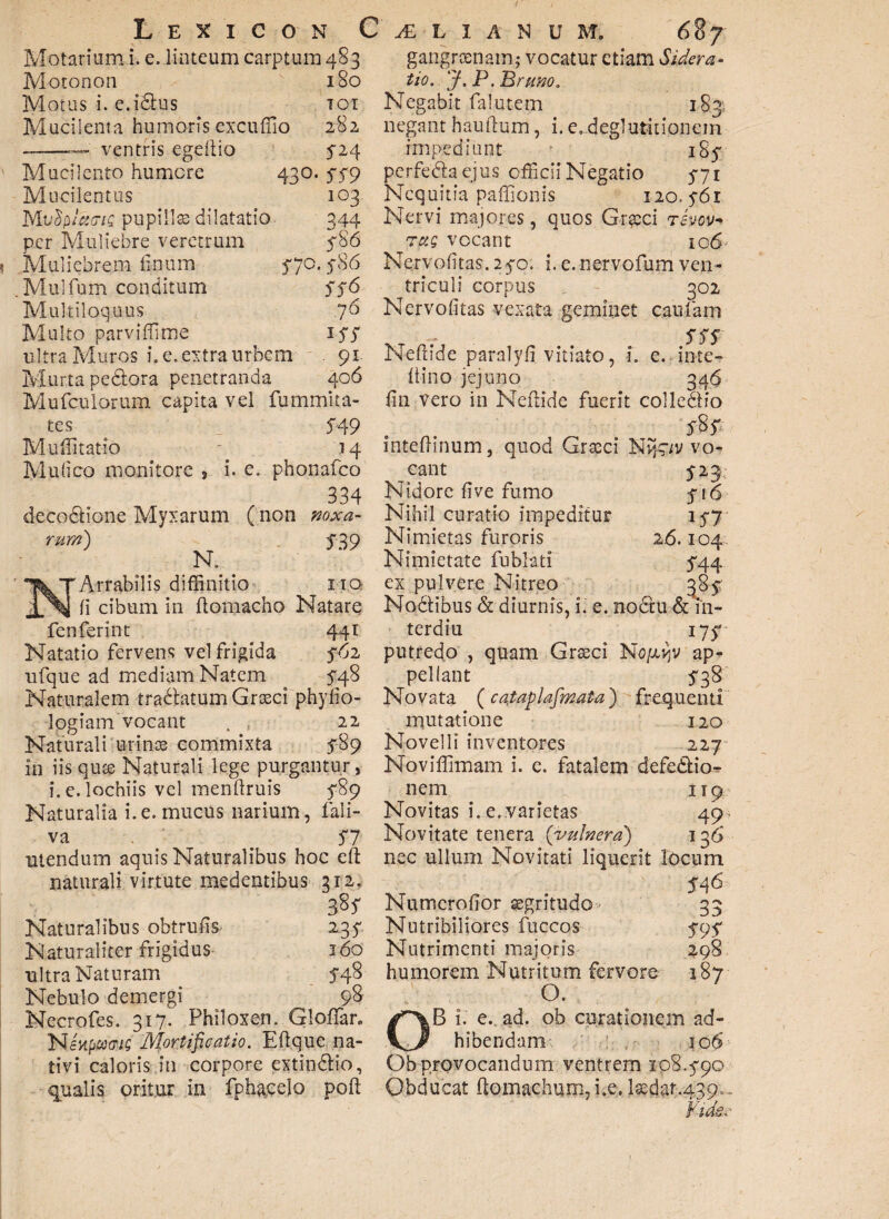 Motarium i. e. linteum carptum 483 Motonon Motus i. e.icdus Mucilenta humoris excuffio ——ventris egeilio Mucilento humere 430 Mucilentus MvtipIaeiQ pupillas dilatatio per Muliebre veretrum Muliebrem linum .Mulfum conditum Multiloquus Multo parviffime ultra Muros i. e. extra urbem Murta pe&ora penetranda Mufculorum capita vel furnmita tes 549 Muffitatio - 14 Mulico monitore > i. e. phonafeo 334 decodlione Myxarum ( non noxa- 180 TOI 282 524 559 103 344 586 570.586 556 76 i55 406 rum) 539 R ^TArrabilis diffinitio IIQ li cibum in llomacho Natare fenferint 44 T Natatio fervens vel frigida 562 ufque ad mediam Natem 5-48 Naturalem tradlatum Graeci phylio- logiam vocant . , 22 Naturali urinae commixta 589 in iisqute Naturali lege purgantur, i.e.lochiis vel menftruis 589 Naturalia i.e. mucus narium, fali- va 57 utendum aquis Naturalibus hoc eft naturali virtute medentibus 212. 385 Naturalibus obtrulis 235 Naturaliter frigidus- 160 ultra Naturam 548 Nebulo demergi 98 Necrofes. 317. Philoxen. Gloffar» Nenpu(riQ Mortificatio. E lique na¬ tivi caloris in corpore extindlio, qualis oritur in fph$j?elo poft gangraenam; vocatur etiam Sidera¬ tio. y.P.JBrano. Negabit falutem 183; negant hauftum, i. e,deglutitionem impediunt 185 perfedlaejus officii Negatio 771 Nequitia palponis 120. 561 Nervi majores, quos Grteci rhov* TaQ vocant 106 Nervolitas. 25-0. i. e.nervofum ven¬ triculi corpus 302 Nervolitas vexata geminet caufam 555 Neflide paralyli vitiato, i. e. in-te- Itino jejuno 346 lin vero in Neftide fuerit colledHo mtefnnum, quod Cr^ci Nvp^v vo¬ cant 523, Nidore live fumo 716 Nihil curatio impeditur 157 Nimietas furoris 26.104 Nimietate fu bliti 544 ex pulvere Nitreo 385 Nodtibus & diurnis, i. e. no6tu & i'11- terdiu 175 putredo , quam Graeci No/xvjv ap¬ pellant 538 Novata (cataplafimata) frequenti mutatione 120 Novelli inventores 227 Noviffimam i. c. fatalem defe&io- nem 119 Novitas i. e. varietas 49, Novitate tenera (vulnera) 136 nec ullum Novitati liquerit locum 546 Numcrohor aegritudo 33 Nutribiliores fuccos 595 Nutrimenti majoris 3,98 humorem Nutritum fervore 187 °. OB i. e. ad. ob curationem ad¬ hibendam 106 Ob provocandum ventrem 108.590 Obducat Homachum,i.e.laedar.439,.,