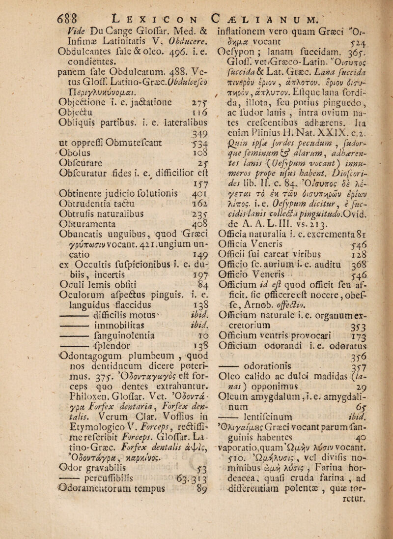 401 162 23 f 408 688 L e x 1 e o n Vide DuCange Gloflar. Med. & Infimse Latinitatis V. Obducere. Obdulcantes fale & oleo. 496. i. e. condientes. panem fale Obdulcatum. 488. Ve¬ tus GlofT. Li^&imo-Cdr&c.O bdulcefco n^p/yAutftvvop^/. Objectione i. e. jadlatione 275* Objedu 116 Obliquis partibus, i. e. lateralibus .349 ut oppreffi Obmutefcant 534 Obolus 108 Obfcurare 2f Obfcuratur .Ades i. e. difficilior eft l$7 Obtinente judicio folutionis Obtrudentia tachi Obtrufls naturalibus Obturamenta Obuncatis unguibus, quod Graeci ypuTrwty vocant. 421.ungium un¬ catio 149 cx Occultis fufpicionibus i. e. du¬ biis, incertis 197 Oculi lemis obliti 84 Oculorum afpe&us pinguis, i. e. languidus flaccidus 138 -- difficilis motus' ibid. - immobilitas ibid. - fanguinolentia 10 - fplendor 138 Odontagogum plumbeum , quod nos dentiducum dicere poteri¬ mus. 375*. ’0SovTctyceyog eft for¬ ceps quo dentes extrahuntur. Phiioxen. Gloflar. Vet. ’OSovt<%- ypet Forfex dentaria, Forfex den¬ talis. Verum Clar. Vollius in Etymologico V. Forceps, redliflF mereferibit Forceps. Gloflar. La tino-Grtec. Forfex dentalis u-fig, ’0dovrdypa, xctpu/vog. Odor gravabilis f3 - percuflibilis 63.313 Odoramentorum tempus 89 C JE L I A N U M. ' inflationem vero quam Graeci *'0t~ Sy/JLX vocant 5-24 Oefypon ; lanam fuccidarrh 36y. Gloff. vet.Graeco-Latin. ,fOuTV7sog fuccidaSt Lat. Grsec. Lana fuccida •xivepov eptov , dzXoTov. epiov oicru- , ti/jpov, xtcKvtov. Eflque lana fordi- da, illota, feu potius pinguedo, ac ludor lanis , intra ovium na¬ tes erefeentibus adhaerens. Ita enim Plinius H. Nat. XXIX. c.2. Quin ipfe Jordes pecudum , fu dor- que feminum & alarum, adharen¬ tes lanis f Qefypum vocant) innu¬ meros prope ufus habent. D io f cari¬ des lib. II. C. §4. ’0/fJWG£ Sg Ai- ysTxi ro e* twv ditrvTrypwv eplccv Ahrog. i. e. Qefypum dicitur, e fac- eidi si anis collecta pinguitudo .Ow id. de A. A. L.III. vs. 213. Officia naturalia i. e. excrementa 81 Officia Veneris 5-46 Officii fui careat viribus 128 Officio fc. aurium i. e. auditu 368 Officio Veneris 5-46 Officium id eft quod officit feu af¬ ficit. fic afficere eft nocere, obef- fe, Arnob. offettio. Officium naturale i. e. organum ex¬ cretorium 35-3 Officium ventris provocari 173 Officium odorandi i. e. odoratus , . . - odorationis 35-7 Oleo calido ac dulc-i madidas (la¬ nas) opponimus 29 Oleum amygdalum,!.e. amygdali¬ num 6f - lentifdnum ibid. 'Qhiyaiicxg Grteci vocant paru m fan- guinis habentes 40 vaporatio,quam ’Q^v Avtriv vocant, fio. 'QfjJjKvaig , vel divifis no¬ minibus tb[cy Avmg , Farina hor¬ deacea, quali cruda farina , ad -differentiam polenta , qute tor¬ retur.