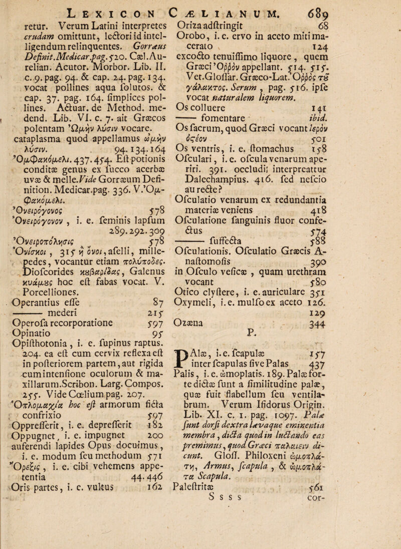 retur. Verum Latini interpretes crudam omittunt, ledlori id intel- ligendum relinquentes. Gorrxus De finit. Me dicar pag.$20. Cael. Au¬ reliam Acutor. Morbor. Lib. II. c.,9. pag. 94. & cap. 24. pag. 134. vocat pollines aqua folutos. & cap. 37. pag. 164. fimplices pol- • lines. Adtuar. de Method. me- dend, Lib. VI. c. 7. ait Graecos polentam ’Qpu}v Avtriv vocare, cataplasma quod appellamus w/^v A vtriv. 94.134.164 ’0/2Cp^KO/xfA/. 437.454. £ft potionis conditae genus ex fucco acerbae uvae & mz\\&.Vide Gorraeum Defi¬ nitiori. Medicar.pag. 336. V.’Qp.- (paxofjLsfa. 'Ovsipoyovog 578 30vsipoyovov , i. e. feminis lapfum 289.292.309 ’0 Vf/poxcfAj$07£ 1 5’7o Ovfoxoi , 315* 1? ovo/,afelli, mille- pedes, vocantur etiam voXvno$€$' Diofcorides xzfiup/Sug, Galenus nuceas; hoc eft fabas vocat. V. Porcelliones. Operantius efle 87 - mederi 21 s Operofa recorporatione S 97 Opinatio 9 S Opifthotonia , i. e. fupinus raptus. 204. ea efl cum cervix reflexa efl; inpofleriorem partem,aut rigida cumintenfione oculorum & ma¬ xillarum.Scribon. Larg. Compos. 25Vide Ccelium pag. 207. *OtAoi2u%ia hoc efi armorum fidta confrixio . S97 Oppreflerit, i. e. depreflerit 182 Oppugnet, i. e. impugnet 200 auferendi lapides Opus docuimus, i. e. modum feu methodum 5*71 *0pebs , i. e. cibi vehemens appe¬ tentia 44.446 Oris partes, i. c. vukus 162 Oriza adftringit 68 Orobo, i. e. ervo in aceto miti ma¬ cerato 124 excodto tenuiflimo liquore , quem Graeci’Oppov appellant. $14. fif. Vet.GlolFar. Graeco-Lat.’Oppos ts yuXuarog. Serum , pag. f 16. ipfe vocat Muralem liquorem. Os colluere 141 -fomentare ihid. Os facrum, quod Graeci vocant ispov oqeov 5*01 Os ventris, i. e. flomachus ty8 Ofculari, i. e. ofcula venarum ape¬ riri. 391. occludi; interpreattur Dalechampius. 416. fed nefeio au redte ? Ofculatio venarum ex redundantia materiae veniens 418 Ofculatione fanguinis fluor confe- dlus 5-74 - fuffedla y88 Ofculationis. Ofculatio Graecis A- naftomofis 390 in Ofculo veficae , quam urethram vocant y8o Otico clyflere, i. e.auriculare 35*1 Oxymeli, i.e. mulfoex aceto 126. 129 Ozaena 344 P. PAlae, i. e. fcapulae 1 $7 inter fcapulas five Palas 437 Palis, i.e. wmoplatis. 189. Palae for¬ te didlaefunt a Emilitudine palae, quoe fuit flabellum feu ventila¬ brum. Verum Ifidorus Origin. Lib. XI. c. 1. pag. 1097. PaU fiunt dorfii dextra Uvaque eminentia membra , didi a quod in ludiando eas premimus, quod Graeci ituXuieiM di¬ cunt. GlolT. Philoxeni ufjLonXu- tjj, Armus, ficapula , & wpiOtfAa- tu Scapula. Paleftritac $61 S s s s cor-