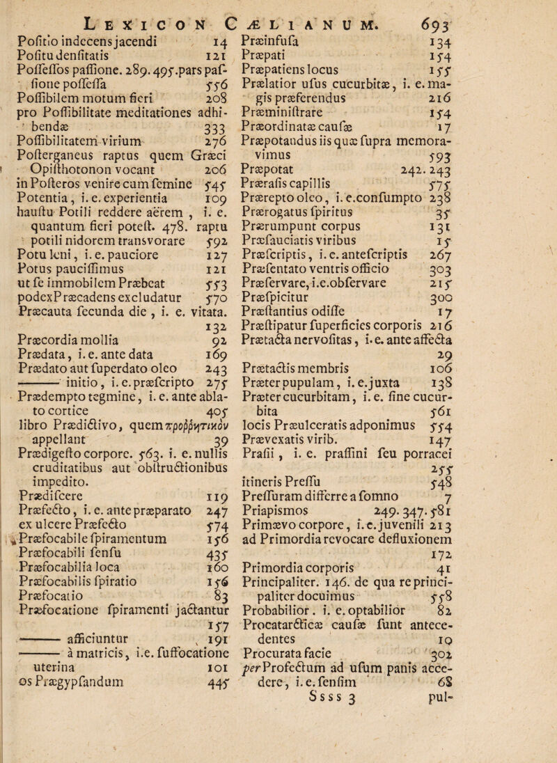 Politio indecens jacendi 14 Pofitudenfitatis 121 Poffeffos paffione. 289.495*.par$ paf- fionepoffeffa $$6 Poffibilem motum fieri 208 pro Poflibilitate meditationes adhi¬ bendas 333 Poffibilitatem virium 276 Pofterganeus raptus quem Graeci Opiffhotonon vocant 206 in Pofferos venire cum femine $4.5* Potentia, i.e.experientia 109 hauftu Potili reddere aerem , i. e. quantum fieri poteff. 478. raptu potili nidorem transvorare ^92 Potukni, i. e. pauciore 127 Potus pauciffimus 121 ut fe immobilem Praebeat 5'5'3 podexPraecadens excludatur 570 Praecauta fecunda die , i. e. vitata. 132 Praecordia mollia 92 Praedata, i. e. ante data 169 Praedato aut fuperdato oleo 243 - initio, i. e. praeferipto 275* Praedempto tegmine, i. e. ante abla¬ to cortice 405* libro Praedidivo, quem TpoppyTiuov appellant 39 Praedigeffo corpore. 5*63. i. e. nullis cruditatibus aut obffrudionibus impedito. Praedifcere 119 Praefedo, i. e. ante praeparato 247 ex ulcere Praefedo 5-74 ^Praefocabilefpiramentum 15*6 Praefocabili fenfu 435- Praefocabilia loca 160 Praefocabilis fpiratio 156 Praefocatio 83 Praefocatione fpiramenti jadantur • - afficiuntur v 191 • - a matricis, i.e. fuffocatione uterina 101 os Praegypfandum 447 Praeinfufa 134 Praepati 15-4 Praepatiens locus iff Praelatior ufus cucurbitae, i. e.ma¬ gis praeferendus 216 Praeminiffrare 154. Praeordinatae caufae 17 Praepotandus iis quas fupra memora¬ vimus 593 Praepotat 242.243 Praerafis capillis S7S Praerepto oleo, i. e.confumpto 238 Praerogatus fpiritus 3^ Prorumpunt corpus 131 Prcefauciatis viribus 15* Prxfcriptis, i. e. anteferiptis 267 Profentato ventris officia 303 Praefervare, i.e.obfervare 21 f Praefpicitur 300 Praeftantius odifie 17 Praeftipatur fuperficies corporis 216 Praetada nervofitas, i* e. ante affeda 29 Praetadis membris 106 Praeter pupulam, i. e.juxta 138 Praeter cucurbitam, i.e. fine cucur¬ bita 561 locis Praeulceratis adponimus 574 Praevexatis virib. 147 Prafii, i. e. praffini feu porracei itineris Premi 5-48 Preffuram differre a fomno 7 Priapismos 249. 347.5-81 Primaevo corpore, i. c. juvenili 213 ad Primordia revocare defluxionem 172 Primordia corporis 41 Principaliter. 146. de quareprinci- palitcr docuimus 548 Probabilior, i. e.optabilior 82 Procatardicae caufae funt antece¬ dentes 10 Procurata facie 302 T^rProfedum ad ufum panis acce¬ dere, i.e.fenfim * 6S