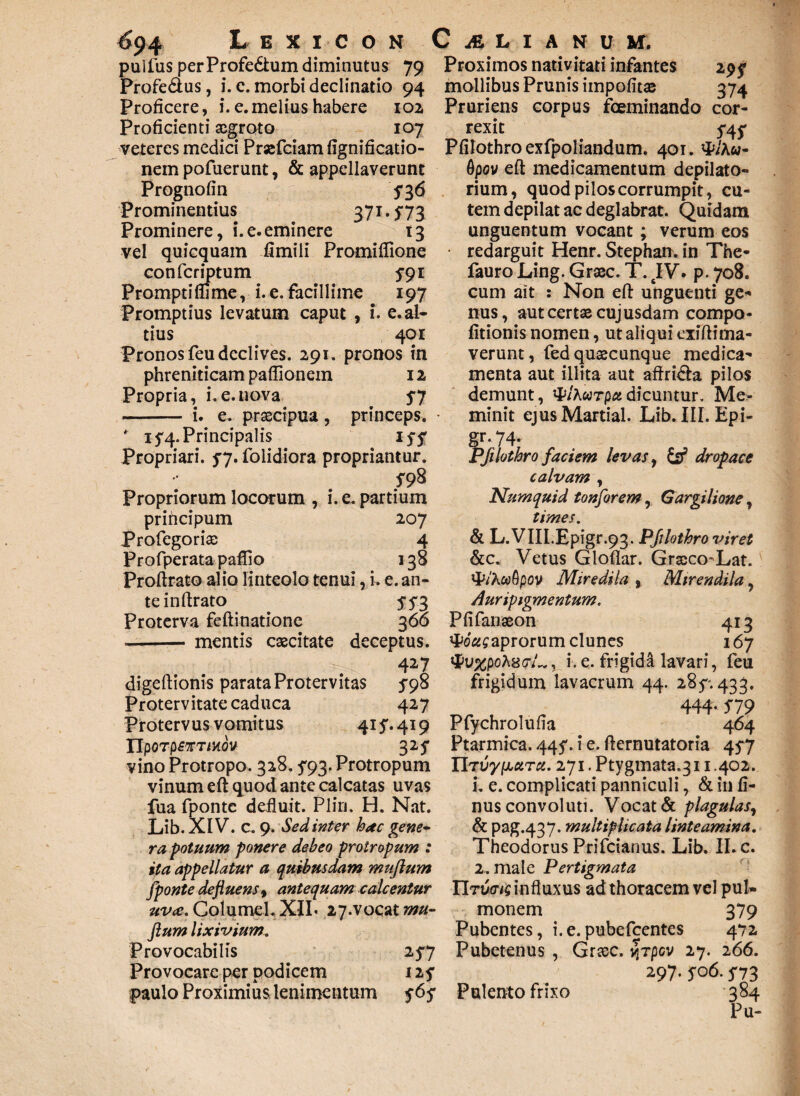 pullus per Profe&um diminutus 79 Proximos nativitati infantes 295* Profe&us, i. c. morbi declinatio 94 mollibus Prunis impolitae 374 Proficere, i. e.melius habere 102 Pruriens corpus fceminando cor- Proficienti scgroto 107 rexit 5*45* veteres medici Prsefciam fignificatio- Pfilothro exfpoliandum. 401. nem pofuerunt, & appellaverunt Prognofin 5*36 Prominentius 371.5*73 Prominere, i.e.eminere 13 vel quicquam fimili Promiflione confcriptum 5*91 Promptiflime, i.e. facillime 197 Promptius levatum caput , i. e. al¬ tius 401 Pronos feu declives. 291. pronos in phreniticam paflionem 12 Propria, i.e.nova 5*7 - i, e. praecipua , princeps. * 15*4. Principalis 15* 5* Propriari. 5*7. folidiora propriantur. $-98 Propriorum locorum , i. e. partium priheipum Profegoriae Profperata paflio Proftrato alio linteolo tenui, i teinftrato Proterva feftinatione -mentis caecitate 207 4 138 e.an- SS3 Gpov eft medicamentum depilato* rium, quod pilos corrumpit, cu¬ tem depilat ac deglabrat. Quidam unguentum vocant; verum eos redarguit Henr. Stephan. in The- fauro Ling. Graec. T. tIV. p. 708. cum ait : Non eft unguenti ge¬ nus, aut certae cujusdam compo¬ litionis nomen, ut aliqui exiftima- verunt, fed quaecunque medica¬ menta aut illita aut affri&a pilos demunt, tylKiarpct dicuntur. Me¬ minit ejus Martial. Lib. III. Epi- gr. 74* Pfilothro faciem levas, & dropace calvam , Numquid tonforem r Gargilione, times. & L.VIII.Epigr.93. Pfilothro viret &c. Vetus Gloflar. Graeco-Lat. VP/Awfipoy Miredila , Mirendila, Auripigmentum. 3 66 Pfifanaeon 413 deceptus, #o'2£aprorum clunes 167 427 <Pi/%poA8<7/„, i. e. frigida lavari, feu digeftionis parata Protervitas 5*98 frigidum lavacrum 44. 2857433. Protervitate caduca 427 444.579 Protervus vomitus 415*. 419 Pfychrolufia 464 IIpoTpfTT/Hdv 325* Ptarmica. 445*. i e. fternutatoria 45*7 vino Protropo. 328.5*93. Protropum IItvy^arcc. 271. Ptygmata.311.402. vinum eft quod ante calcatas uvas i. e. complicati panniculi, & in fi- fua fponte defluit. Pliri, H. Nat. nus convoluti. Vocat & plagulas, Lib. XIV. c. 9. Sed inter hac gene- & pag.437. multiplicata linteamina, ra potuum ponere debeo protropum : Theodorus Prifcianus. Lib. II. c. ita appellatur a quibusdam mujlum 2. male Pertigmata fponte defluens% antequam calcentur TItwiq influxus ad thoracem vel pul- uva. Columel. XII* 27-vocat mu- monem 379 flumlixivium. Pubentes, i.e.pubefeentes 472 Provocabitis 25*7 Pubetenus , Graec. vjTpcv 27. 266. Provocare per podicem 125* 297.506.5*73 paulo Proximius lenimentum 565* Pulento frixo 384 Pu-
