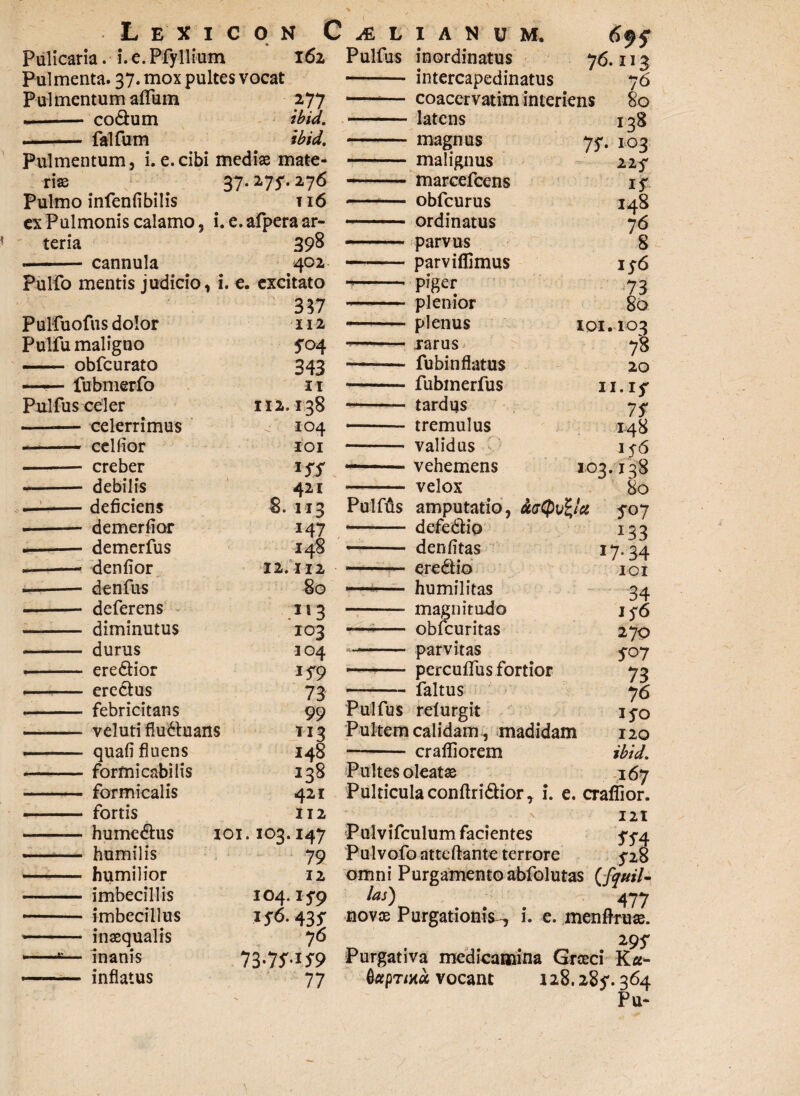 L E Pulicaria. i.e.Pfyll X I C ium N CAELIANUM. 162 Pulfus inordinatus Pulmentum anum 2-77 coacervatim interiens -- co&um ibid. -latens .- falfum ibid. -magnus 7S- Pulmentum, 1.e.cibi mediae mate- - malignus riae 37.275-. 276 --marcefcens Pulmo infenfibilis ti6 -— obfcurus ex Pulmonis calamo, i. e.afpera ar- - ordinatus teria 398 .. ■ parvus -cannula 402 —-parviflimus Pulfo mentis judicio, i. e. excitato --piger 337 - plenior Pulfuofus dolor 112 -plenus IOI Pulfu maligno 5-04 ■- rarus - obfcurato 343 -— fu bin flatus ----- fubmerfo IX -fubmerfus 1 Pulfus celer 112.138 -— tardus - celerrimus 104 - tremulus •-— celfior IOI - validus - creber *SS — vehemens io3 — debilis 421 - velox demerfior demerfus denfior denfus deferens diminutus durus ere&ior eredlus febricitans veluti fiudhians quali fluens formicabilis formicalis fortis hume&us humilis humilior imbecillis imbecillus inaequalis inanis inflatus 12 147 148 112 80 213 103 104 JS9 73 99 T13 148 421 112 ioi. 103.147 79 12 104. IVO lJ-6. 435- 76 73-7W9 77 ( 76.113 76 80 I38 103 llf I s 148 76 8 1 $6 73 80 103 73 20 t.if 75 148 1 56 138 80 S<>7 i 33 17.34 101 34 1 y6 270 5-07 73 76 ij^o 120 ibid. Pultes oleatae 167 Pulticula conftri&ior, i. e. crafiior. 121 Pulvifculum facientes 5-5-4 Pulvofo atteftante terrore 5-28 omni Purgamento abfolutas (fanil- las) 477 novae Purgationis^ i. e. menftruse. 29 5' Purgativa medicamina Graeci Ka- vocant 128.285'. 364 Pu- - defedtio — denlitas — - e redi io -— humilitas -- magnitudo -—-- obfcuritas -- parvitas . perculfus fortior -faltus Pulfus relurgit Pultem calidam, madidam — - crafliorem