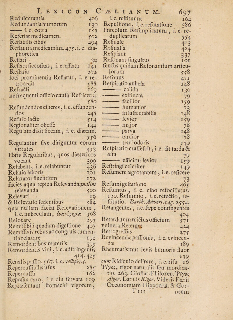 Redulcerantia Redundantia humorum - i. e. copia Referiat medicamen. Reflabilis cibus Reflantia medicamina. 475'. i. e. dia- Retinalia phoretica Reflari Reflata ficcofltas, i. e. efflata Reflatio 406 i. e. reftituunt 164 130 Repulflone, i. e.refutatione 386 158 linteolum Retimplicatum , i. e. re- 5-02 duplicatum 5-5-4 494 Retinale 413 , 4^4 Refipiant 337 30 Refonans tingultus 3 01 141 fenfus quidam Refonantium articu- 272 loci prominentia Reflatur, i. e. re¬ trocedit , 588 Refradli 169 ne frequenti officio caufa Refricetur 5-80 Refundendos cineres, i. e. effunden¬ dos 248 Refufo lacie 514 Regionaliter obefle 144 Regulam dixit ficeam, i. e. diastam. SS6 Regulantur five diriguntur eorum virtutes 453 libris Regularibus, quos diseteticos lorum Refonus Refpiratio anhela — --calida -- exfrincta — - facilior ——— humanior —■ in fu (lentabitis •—-- levior - major - parva ■——— tardior — -- tetri odoris SS 8 47i I48 130 79 159 73 148 159 78 148 78 130 Refpiratio craffefcit, i. e. fit tarda & alta 79 -efficitur levior 159 149 vocant 399 - Relabent, i.e.relabuntur 436 Reflringiceleriter Relatio laboris 101 Refumere aegrotantem , i. e. reficere Relaxator fluentium 172 73 facies aqua tepida Relevanda,malim Refumigeftatione 465 relavanda 500 Refumtus , i. e. cibo refocillatus. Relevati 19 120. Refumtio, i.e.refedlio, re- & Relevatio fedentibus 584 fiitutio. Barth.Adverf.-pag. 2554. qu nullam faciat Relevationem , Retangentes, i.e.ftcpe contingentes i. e. nubeculam, ivutiapvi(jLct 568 404 Relocare 297 Retardatum midlus officium 571 Remiffibili quadam digeflione 407 vulnera Reterges 424 Remiffivis rebus ac congruis tumen- Retrogreffus 275 tiarelaxare 192 Revincenda:paffionis, i.c. evinccn- Remordentibus materiis 395 dx 189 Remordentis vini ,i. e.adflringentis Rheumatismus levis humoris fluor 434.425 t 139 Renalis paffio. 567. i. e. vsQphig. cum Ridiculo delirare, i. e. rifu 16 Repercuffibilis ufus 285 ‘Ptyos, rigor naturalis feu mordica - Repercuffu 162 tio, 263. Glotiar. Philoxen.*P?yoc Repofita caro, i. e. diu fervata 109 Algor. Latinis Rigor. Vide fis Foetii Reprsefentant ftomachi vigorem, Oeconomiam Hippocrat.& Gor- Tttt rceum