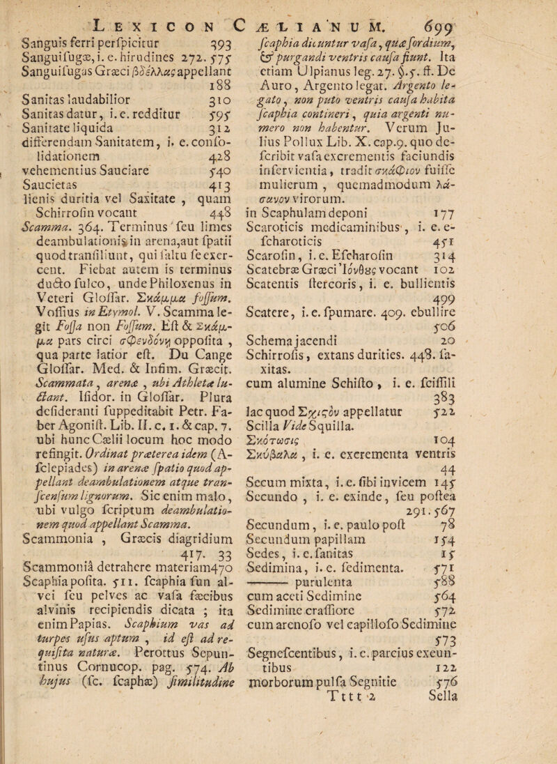 Sanguis ferri perfpicitur 393 Sangui fugae, i. e. hirudines 272, 474 Sanguifugas Grseci /3 dshhtis appellant 188 Sanitas laudabilior 310 Sanitas datur, i. e. redditur 494 Sanitate liquida 312 differendam Sanitatem, i. e.confo- lidationem 428 vehementius Sauciare 5*40 Saucietas 413 lienis duritia vel Saxitate , quam Schirrofin vocant 448 Scamma. 364. Terminus feu limes deambulationifcin arena,aut fpatii quodtranliliunt, quifaltu feexer¬ cent. Fiebat autem is terminus -du&ofulco, unde Philoxenus in Veteri Gloffar. 'Lud^iut fojfum. Voffius inEtymol. V. Scamma le¬ git FoJJa non Fojfum. Eft & pars circi (r(pev$ovi{i oppolita , qua parte latior cft. Du Gange Gloffar. Med. & Infim. Graecit. Scammata, arena , ubi Athleta lu¬ dant. ifidor. in Gloffar. Plura ddideranti fuppeditabit Petr. Fa¬ ber Agoniff Lib. II. c. 1. &cap. 7. ubi huncCselii locum hoc modo refingit. Ordinat praterea idem (A- fclepiades) in arena fpatio quod ap¬ pellant deambulationem atque tran- fcenfumlignorum. Sic enim maio, libi vulgo fcriptum deambulatio¬ nem quod appellant Scamma. Scammonia , Graecis diagridium 4*7- 33 Scammonia detrahere materiando Scaphia polita. 411. fcaphia fun al¬ vei feu pelves ac vafa facibus alvinis recipiendis dicata ; ita enim Papias. Scaphium vas ad turpes ufus aptum , id eft ad re- qmftta natura. Perottus Sepun- tinus Cornucop. pag. 474. Ab fcaphia dic untur vafa, qua for dium, & purgandi ventris caufa fiunt. Ita etiam Ulpianus leg. 27. §.4. ff De Auro, Argento legat. Argento le¬ gato, non puto ventris cauja habita fcaphia contineri, quia argenti nu¬ mero non habentur. Verum Ju¬ lius Pollux Lib. X. cap.9. quo de¬ fer ibit vafa excrementis faciundis infervientia, tradit (thccQiov fuiffc mulierum , quemadmodum hd- (Tctvw virorum. in Scaphulam deponi 177 Scaroticis medicaminibus*, i. e. e- fcharoticis 441 Scarofin, i. e. Efcharofin 314 Scatebrae Graeci 'lovfisff vocant 102 Scatentis ftercoris, i. e. bullientis 499 Scatere, i.e.fpumare. 409. ebullire 406 Schema jacendi 20 Schirrofis, extans durities. 448. la¬ xitas. cum alumine Schiflo > i. e. lac quod Y*%ifo\) appellatur Scil la Vide Squilla. Skotoxt/? Skv&lXu , i. e. excrementa fciffili 383 422 104 ventris 44 Secum mixta, i. e. fibi invicem 144 Secundo , i. e. exinde, feu poftea 291.467 Secundum, i. e. paulo pofl: Secundum papillam Sedes, i.e.fanitas Sedimina, i. e. fedimenta. purulenta S 7i 488 3-64 m cum aceti Sedimine Sedimine craffiore cum arenofo vel capillofo Sedimine 5*73 Segnefcentibus, i. e. parcius exeun¬ tibus 122 'hujus (fc. fcaphse) fimiUtudim morborum pulfa Segnitie 476 T111 *2 Sella