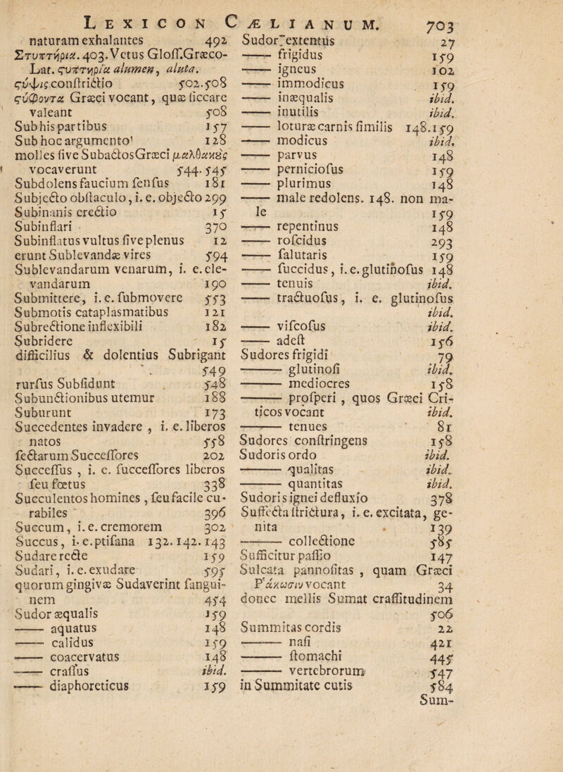 naturam exhalantes 492, Ztvxtvipix. 403. Vetus GlofT.Graeco- Lat. qvrtrvip/ct alumen, aluta. q-ud^conflridio 5*02.5-08 qvQwTo, Graeci vocant, quaeiiccare valeant yoS Sub his partibus 157 Sub hoc argumento1 128 molles five SubaCtosGraeci vocaverunt 544.. S45 Subdolens faucium fenfus 181 Subjedlo obftaculo, i. e. objedo 299 Subinanis eredtio iy Subin flari 370 Subinflatus vultus flve plenus 12 erunt Sublevandas vires 5*94 Sublevandarum venarum, i. e.ele¬ vandarum 190 Submittere, i. c. fubmovere 573 Submotis cataplasmatibus 121 Subredione inflexibili 182 Subridere ' if difficilius & dolentius Subrigant 549 rurfus Sublidunt 548 Subundlionibusutemur 188 Suburunt 173 Succedentes invadere , i. e. liberos natos 578 fedarumSucceffores 202 Succeflfus , i. e. fucceflfores liberos feu foetus 338 Succulentos homines, feufacile cu- rabiles 396 Succum, i.e.cremorem 302 Sudor7extentus - frigidus —— igneus -- immodicus —— inaequalis —— inutilis 7 03 *59 102 }59 ibid. ibid. Sudare rede 159 Sufficitur paflio Sudari, i.e.exudare 595 Sulcata pannolitas , quorum gingiva; Sudaverint fangui- P'd,%ucriv vocant nem 45 4 donec mellis Sumat Sudor aequalis l59 -- aquatus 148 Summitas cordis -—— calidus 159 *—— nali •- coacervatus 148 •- ftomachi --craflus ibid. - vertebrorum —— diaphoreticus 159 in Summitate cutis — loturae carnis fimilis 148.15-9 --- modicus ibid, —— parvus 148 • - perniciofus 15-9 - plurimus 148 --male redolens. 148. non ma¬ le 15*9 —— repentinus 148 — rofeidus 293 —— falutaris 159 - fuccidus, i.e.glutihofus 148 - tenuis ibid. - traduofus, i. e. glutinofus ibid. -- vifeofus ibid. — adefl: 15-6 Sudores frigidi 79 • -— glutinoli ibid. - mediocres 15-8 - profperi , quos Groeci Cri¬ ticos vocant ibid. -- tenues 81 Sudores conftringens 158 Sudoris ordo ibid. - qualitas ibid. -—■ quantitas ibid. Sudoris ignei defluxio 378 Suffedaliridura, i. e. excitata, ge¬ nita 139 colledione 5-85* 147 34 nem 5-06 22 42r 445 541 Sum- /