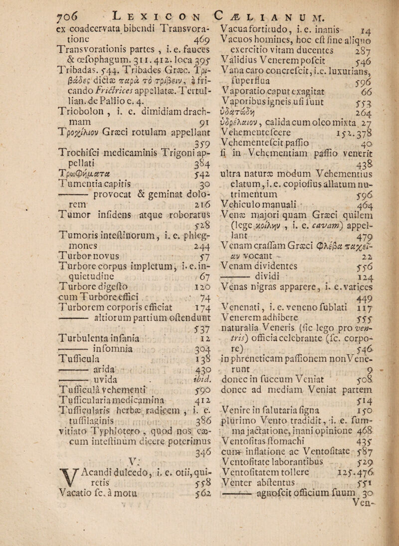 ex coadcervata bibendi Transvora- tione 469 Transvorationis partes , i. e. fauces & oefophagum. 311.412. loca 395 Tribadas. 5:44. Tribades Grcec. TfU- fidSeg ditiae napu tg rplfisiv, a fri¬ cando Fndrkes appellatae. Tertul- lian.de Pallio c. 4. Triobolon , i. e. dimidiam drach¬ mam 91 Tpo%/A/-ov Graeci rotulam appellant 3^9 Trochifci medicaminis Trigoni ap¬ pellati 384 T pvoQy puera 542 T umentia capitis 30 ——— provocat & geminat dolo¬ rem' 216 T X umor infldens atque roboratus 528 T umoris inteftinorum , i. e. phleg¬ mones 244 Turbor novus 57 Turbore corpus impletum, i. e. in¬ quietudine 67 Turbore digero 120 cum Turbore effici * 74 Turborem corporis efficiat 174 ■- altiorum partium oftendunt S 37 Turbulenta infania 12 -——- infornnia 304 Tufficula 138 -- arida 430 ——— uvida . ihid. Tufficula vehementi 5*90 Tufficularia medicamina 412 Tufficularis herbae radicem , i. e, tuffiiaginis 386 vitiato Typhlotero , quod nos cae¬ cum inteftinum dicere poterimus 346 .V; VAcandidulcedo, i. e. otii,qui¬ retis 558 Vacatio fc. a motu 562 Vacuafortitudo, i.e. inanis 14 Vacuos homines, hoc eft fine aliquo exercitio vitam ducentes 287 Validius Venerem pofeit 5-46 Vana caro concrefcit, i.e. luxurians, fuperflua 5-96 Vaporatio caput exagitat 66 Vaporibus igneis ufiiunt 552 CSciTUlS Vj 264 vSpshxioVy calida cum oleo mixta. 27 Vehementefcere 15-2.378 Vehementefcitpaffio 40 ii in Vehementiam paffio venerit 43& ultra naturce modum Vehementius elatum, i, e. copioiius allatum nu¬ trimentum 596 Vehiculo manuali 464 Vente majori quam Graeci quilem (legem^y , i. e. cavam) appel¬ lant 479 Venam craffiam Grccci (Jlhsfia ?ra%sT- civ vocant 22 Venam dividentes 5-5-6 ■ 1 ..- dividi 124. Venas nigras apparere, u e.varices 449 Venenati, i. e. veneno fublati 117 Venerem adhibere 5-55 naturalia Veneris (fic lego pro ven¬ tris) officia celebrante (fc. corpo¬ re) 546- in phreneticam paffionem non Vene¬ runt 9 donec in fiiccum Veniat 508. donec ad mediam Veniat partem SH Venire in fal utar ia figo a 150 plurimo Vento tradidit, 4. e. fum- rna jactatione, inani opinione 468 Ventofitas fiomachi 435 cura1 inflatione ac Ventofitate 587 Vcntofitatc laborantibus 529 Ventofitatem tollere 125.476 Venter abftentus 551 -‘— agnofcit officium fuum 30 Vea-